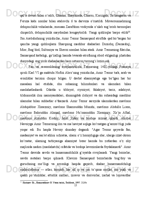 qal a devori bilan o ralib, Ohanin, Shayxzoda, Chorsu, Korizgoh, So zangaron vaʼ ʻ ʻ
Feruza   kabi   nomlar   bilan   ataluvchi   6   ta   darvoza   o rnatildi.   Movarounnahrning	
ʻ
dehqonchilik vohalarida, xususan Zarafshon vodiysida o nlab sug orish tarmoqlari	
ʻ ʻ
chiqarilib,   dehqonchilik   maydonlari   kengaytirildi.   Yangi   qishloqlar   barpo   etildi 13
.
Ibn Arabshohning yozishicha, Amir  Temur  Samarqand atrofida qad ko targan bir	
ʻ
qancha   yangi   qishloqlarni   Sharqning   mashhur   shaharlari   Dimishq   (Damashq),
Misr, Bag dod, Sultoniya va Sheroz nomlari bilan atadi. Amir Temurning fikricha,	
ʻ
Samarqand kattaligi, go zalligi hamda tevarak-atrofining obod etilganligi jihatidan	
ʻ
dunyodagi eng yirik shaharlardan ham ustunroq turmog i lozim edi.	
ʻ
Fan   va   rassomlikning   rivojlantirilishi   Temurning   1402-yildagi   Fransiya
qiroli Karl VI ga maktubi Hofizi Abro ning yozishicha, Amir Temur turk, arab va	
ʻ
eronliklar   tarixini   chuqur   bilgan.   U   davlat   ahamiyatiga   ega   bo lgan   har   bir	
ʻ
masalani   hal   etishda,   shu   sohaning   bilimdonlari   va   ulamolari   bilan
maslahatlashardi.   Odatda   u   tibbiyot,   riyoziyot,   falakiyot,   tarix,   adabiyot,
tilshunoslik   ilmi   namoyandalari,   shuningdek   ilohiyot   va   din   sohasidagi   mashhur
ulamolar   bilan   suhbatlar   o tkazardi.   Amir   Temur   saroyida   ulamolardan   mavlono	
ʻ
Abdujabbor   Xorazmiy,   mavlono   Shamsuddin   Munshi,   mavlono   Abdullo   Lison,
mavlono   Bahruddin   Ahmad,   mavlono   Nu monuddin   Xorazmiy,   Xo ja   Afzal,	
ʼ ʻ
mavlono   Alouddin   Koshiy,   Jalol   Xokiy   va   boshqa   xizmat   qilardi.   Alisher
Navoiyga Amir Temurning ilm va ma naviyat aqliga ko rsatgan g amxo rligi juda	
ʼ ʻ ʻ ʻ
yoqar   edi.   Bu   haqda   Navoiy   shunday   degandi:   "Agar   Temur   qayerda   fan,
madaniyat va san at ahlini uchratsa, ularni o z homiyligiga olar, ularga izzat-ikrom	
ʼ ʻ
ko rsatar,   ularning   tarbiyasiga   ahamiyat   berar   hamda   bu   zotlardan   o z   oliy	
ʻ ʻ
majlisida nadim (maslahatchi) sifatida va boshqa lavozimlarda foydalanardi". Amir
Temur   davrida   savdo   va   hunarmandchilik   g oyatda   rivojlanadi.   Yangi   bozorlar,	
ʻ
savdo   rastalari   barpo   qilinadi.   Klavixo   Samarqand   bozorlarida   bug doy   va	
ʻ
guruchning   mo lligi   va   arzonligi   haqida   gapirib,   shahar   hunarmandchiligi	
ʻ
mahsulotlarini   —   atlas,   kimxob,   har   xil   ip   va   jun   to qima   mollar,   mo ynali   va	
ʻ ʻ
ipakli   po stinliklar,   attorlik   mollari,   ziravor   va   dorivorlar,   zarhal   va   lojuvardlar	
ʻ
13
  Karimov Sh., Shamsutdinov R. Vatan tarixi, Toshkent, 1997. 213-b
15