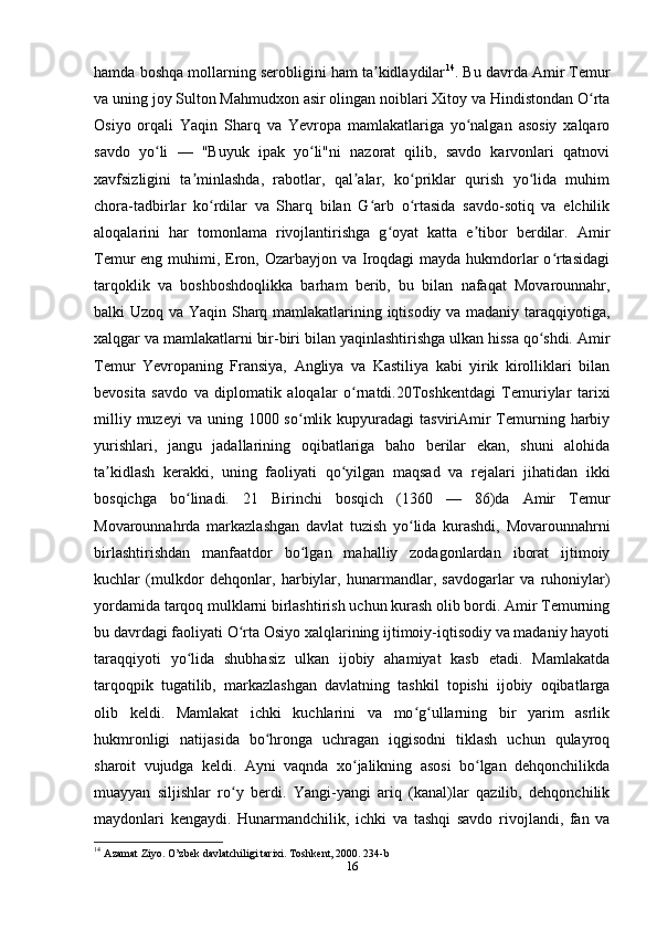 hamda boshqa mollarning serobligini ham ta kidlaydilarʼ 14
. Bu davrda Amir Temur
va uning joy Sulton Mahmudxon asir olingan noiblari Xitoy va Hindistondan O rta	
ʻ
Osiyo   orqali   Yaqin   Sharq   va   Yevropa   mamlakatlariga   yo nalgan   asosiy   xalqaro	
ʻ
savdo   yo li   —   "Buyuk   ipak   yo li"ni   nazorat   qilib,   savdo   karvonlari   qatnovi	
ʻ ʻ
xavfsizligini   ta minlashda,   rabotlar,   qal alar,   ko priklar   qurish   yo lida   muhim	
ʼ ʼ ʻ ʻ
chora-tadbirlar   ko rdilar   va   Sharq   bilan   G arb   o rtasida   savdo-sotiq   va   elchilik	
ʻ ʻ ʻ
aloqalarini   har   tomonlama   rivojlantirishga   g oyat   katta   e tibor   berdilar.   Amir	
ʻ ʼ
Temur eng muhimi, Eron, Ozarbayjon va Iroqdagi  mayda hukmdorlar o rtasidagi	
ʻ
tarqoklik   va   boshboshdoqlikka   barham   berib,   bu   bilan   nafaqat   Movarounnahr,
balki Uzoq va Yaqin Sharq mamlakatlarining iqtisodiy va madaniy taraqqiyotiga,
xalqgar va mamlakatlarni bir-biri bilan yaqinlashtirishga ulkan hissa qo shdi. Amir	
ʻ
Temur   Yevropaning   Fransiya,   Angliya   va   Kastiliya   kabi   yirik   kirolliklari   bilan
bevosita   savdo   va   diplomatik   aloqalar   o rnatdi.20Toshkentdagi   Temuriylar   tarixi	
ʻ
milliy  muzeyi   va uning  1000 so mlik kupyuradagi   tasviriAmir   Temurning harbiy	
ʻ
yurishlari,   jangu   jadallarining   oqibatlariga   baho   berilar   ekan,   shuni   alohida
ta kidlash   kerakki,   uning   faoliyati   qo yilgan   maqsad   va   rejalari   jihatidan   ikki	
ʼ ʻ
bosqichga   bo linadi.   21   Birinchi   bosqich   (1360   —   86)da   Amir   Temur	
ʻ
Movarounnahrda   markazlashgan   davlat   tuzish   yo lida   kurashdi,   Movarounnahrni	
ʻ
birlashtirishdan   manfaatdor   bo lgan   mahalliy   zodagonlardan   iborat   ijtimoiy	
ʻ
kuchlar   (mulkdor   dehqonlar,   harbiylar,   hunarmandlar,   savdogarlar   va   ruhoniylar)
yordamida tarqoq mulklarni birlashtirish uchun kurash olib bordi. Amir Temurning
bu davrdagi faoliyati O rta Osiyo xalqlarining ijtimoiy-iqtisodiy va madaniy hayoti	
ʻ
taraqqiyoti   yo lida   shubhasiz   ulkan   ijobiy   ahamiyat   kasb   etadi.   Mamlakatda	
ʻ
tarqoqpik   tugatilib,   markazlashgan   davlatning   tashkil   topishi   ijobiy   oqibatlarga
olib   keldi.   Mamlakat   ichki   kuchlarini   va   mo g ullarning   bir   yarim   asrlik	
ʻ ʻ
hukmronligi   natijasida   bo hronga   uchragan   iqgisodni   tiklash   uchun   qulayroq	
ʻ
sharoit   vujudga   keldi.   Ayni   vaqnda   xo jalikning   asosi   bo lgan   dehqonchilikda	
ʻ ʻ
muayyan   siljishlar   ro y   berdi.   Yangi-yangi   ariq   (kanal)lar   qazilib,   dehqonchilik	
ʻ
maydonlari   kengaydi.   Hunarmandchilik,   ichki   va   tashqi   savdo   rivojlandi,   fan   va
14
  Azamat Ziyo. O’zbek davlatchiligi tarixi. Toshkent, 2000. 234-b
16 