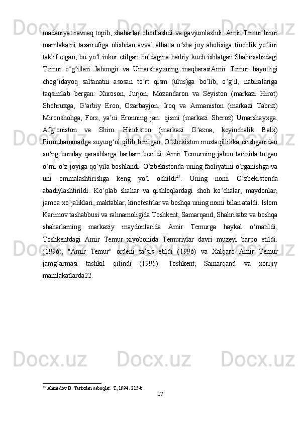 madaniyat ravnaq topib, shaharlar obodlashdi va gavjumlashdi. Amir Temur biror
mamlakatni   tasarrufiga   olishdan   avval   albatta   o sha   joy   aholisiga   tinchlik   yo liniʻ ʻ
taklif etgan, bu yo l inkor etilgan holdagina harbiy kuch ishlatgan.Shahrisabzdagi	
ʻ
Temur   o g illari   Jahongir   va   Umarshayxning   maqbarasiAmir   Temur   hayotligi	
ʻ ʻ
chog idayoq   saltanatni   asosan   to rt   qism   (ulus)ga   bo lib,   o g il,   nabiralariga	
ʻ ʻ ʻ ʻ ʻ
taqsimlab   bergan:   Xuroson,   Jurjon,   Mozandaron   va   Seyiston   (markazi   Hirot)
Shohruxga,   G arbiy   Eron,   Ozarbayjon,   Iroq   va   Armaniston   (markazi   Tabriz)	
ʻ
Mironshohga,   Fors,   ya ni   Eronning   jan.   qismi   (markazi   Sheroz)   Umarshayxga,	
ʼ
Afg oniston   va   Shim.   Hindiston   (markazi   G azna,   keyinchalik   Balx)	
ʻ ʻ
Pirmuhammadga suyurg ol qilib berilgan. O zbekiston mustaqillikka erishganidan	
ʻ ʻ
so ng   bunday   qarashlarga   barham   berildi.   Amir   Temurning   jahon   tarixida   tutgan	
ʻ
o rni o z joyiga qo yila boshlandi. O zbekistonda uning faoliyatini o rganishga va
ʻ ʻ ʻ ʻ ʻ
uni   ommalashtirishga   keng   yo l   ochildi	
ʻ 15
.   Uning   nomi   O zbekistonda	ʻ
abadiylashtirildi.   Ko plab   shahar   va   qishloqlardagi   shoh   ko chalar,   maydonlar,	
ʻ ʻ
jamoa xo jaliklari, maktablar, kinoteatrlar va boshqa uning nomi bilan ataldi. Islom	
ʻ
Karimov tashabbusi va rahnamoligida Toshkent, Samarqand, Shahrisabz va boshqa
shaharlarning   markaziy   maydonlarida   Amir   Temurga   haykal   o rnatildi,	
ʻ
Toshkentdagi   Amir   Temur   xiyobonida   Temuriylar   davri   muzeyi   barpo   etildi.
(1996),   "Amir   Temur"   ordeni   ta sis   etildi   (1996)   va   Xalqaro   Amir   Temur	
ʼ
jamg armasi   tashkil   qilindi   (1995).   Toshkent,   Samarqand   va   xorijiy	
ʻ
mamlakatlarda22.
15
 Ahmedov B. Tarixdan saboqlar. T, 1994. 215-b
17 