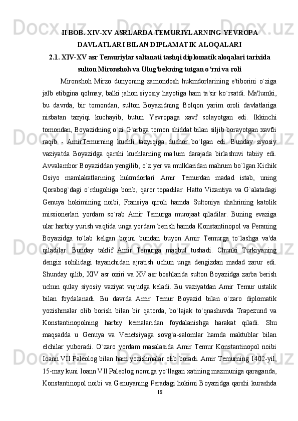 II BOB. XIV-XV ASRLARDA TEMURIYLARNING YEVROPA
DAVLATLARI BILAN DIPLAMATIK ALOQALARI
2.1. XIV-XV asr Temuriylar saltanati tashqi diplomatik aloqalari tarixida
sulton Mironshoh va Ulug bekning tutgan o rni va roliʻ ʻ
Mironshoh   Mirzo   dunyoning   zamondosh   hukmdorlarining   e'tiborini   o`ziga
jalb etibgina qolmay, balki jahon siyosiy hayotiga ham  ta'sir ko`rsatdi. Ma'lumki,
bu   davrda,   bir   tomondan,   sulton   Boyazidning   Bolqon   yarim   oroli   davlatlariga
nisbatan   tazyiqi   kuchayib,   butun   Yevropaga   xavf   solayotgan   edi.   Ikkinchi
tomondan, Boyazidning o`zi G`arbga tomon shiddat bilan siljib borayotgan xavfli
raqib   -   AmirTemurning   kuchli   tazyiqiga   duchor   bo`lgan   edi.   Bunday   siyosiy
vaziyatda   Boyazidga   qarshi   kuchlarning   ma'lum   darajada   birlashuvi   tabiiy   edi.
Avvalambor Boyaziddan yengilib, o`z yer va mulklaridan mahrum bo`lgan Kichik
Osiyo   mamlakatlarining   hukmdorlari   Amir   Temurdan   madad   istab,   uning
Qorabog`dagi   o`rdugohiga   borib,   qaror   topadilar.   Hatto   Vizantiya   va   G`alatadagi
Genuya   hokimining   noibi,   Fransiya   qiroli   hamda   Sultoniya   shahrining   katolik
missionerlari   yordam   so`rab   Amir   Temurga   murojaat   qiladilar.   Buning   evaziga
ular harbiy yurish vaqtida unga yordam berish hamda Konstantinopol va Peraning
Boyazidga   to`lab   kelgan   bojini   bundan   buyon   Amir   Temurga   to`lashga   va'da
qiladilar.   Bunday   taklif   Amir   Temurga   maqbul   tushadi.   Chunki   Turkiyaning
dengiz   sohilidagi   tayanchidan   ajratish   uchun   unga   dengizdan   madad   zarur   edi.
Shunday qilib, XIV asr oxiri va XV asr boshlarida sulton Boyazidga zarba berish
uchun   qulay   siyosiy   vaziyat   vujudga   keladi.   Bu   vaziyatdan   Amir   Temur   ustalik
bilan   foydalanadi.   Bu   davrda   Amir   Temur   Boyazid   bilan   o`zaro   diplomatik
yozishmalar   olib   borish   bilan   bir   qatorda,   bo`lajak   to`qnashuvda   Trapezund   va
Konstantinopolning   harbiy   kemalaridan   foydalanishga   harakat   qiladi.   Shu
maqsadda   u   Genuya   va   Venetsiyaga   sovg`a-salomlar   hamda   maktublar   bilan
elchilar   yuboradi.   O`zaro   yordam   masalasida   Amir   Temur   Konstantinopol   noibi
Ioann VII Paleolog bilan ham yozishmalar olib boradi. Amir Temurning 1402-yil,
15-may kuni Ioann VII Paleolog nomiga yo`llagan xatining mazmuniga qaraganda,
Konstantinopol noibi va Genuyaning Peradagi hokimi Boyazidga qarshi kurashda
18
