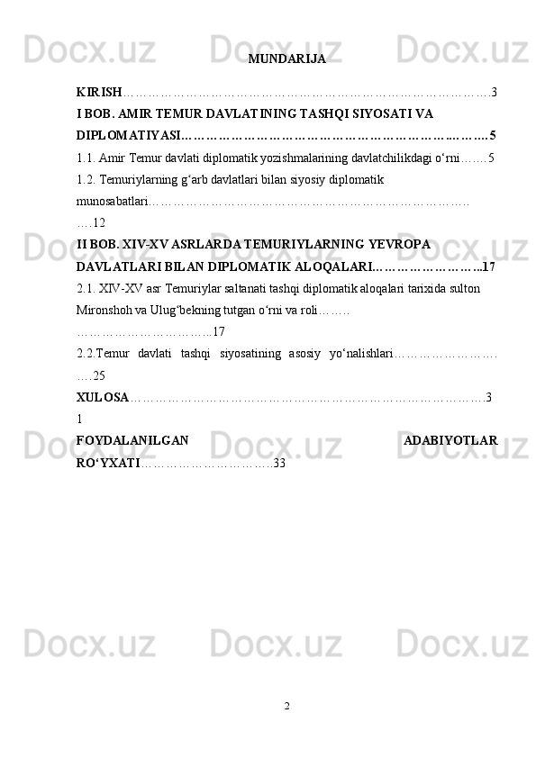 MUNDARIJA
KIRISH …………………………………………………………………………….3
I BOB. AMIR TEMUR DAVLATINING TASHQI SIYOSATI VA 
DIPLOMATIYASI……………………………………………………….…….…5
1.1. Amir Temur davlati diplomatik yozishmalarining davlatchilikdagi o‘rni….…5
1.2. Temuriylarning g arb davlatlari bilan siyosiy diplomatik ʻ
munosabatlari…………………………………………………………………..
….12
II BOB. XIV-XV ASRLARDA TEMURIYLARNING YEVROPA 
DAVLATLARI BILAN DIPLOMATIK ALOQALARI……………………...17
2.1. XIV-XV asr Temuriylar saltanati tashqi diplomatik aloqalari tarixida sulton 
Mironshoh va Ulug bekning tutgan o rni va roli……..	
ʻ ʻ
…………………………...17
2.2.Temur   davlati   tashqi   siyosatining   asosiy   yo‘nalishlari…………………….
….25
XULOSA ………………………………………………………………………….3
1
FOYDALANILGAN   ADABIYOTLAR
RO‘YXATI …………………………..33
2