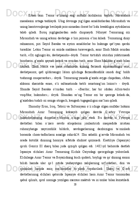 Ertasi   kun   Temur   o‘zining   eng   nufuzli   kishilarini   toplab,   Mironshox
masalasini  ortaga tashlaydi. Ulug devonga yig‘ilgan amaldorlardan Mironshoh va
uning hamtovoqlariga berilajak jazo nimadan iborat bo‘lishi kerakligini aytishlarini
talab   qiladi.   Biroq   yigilganlardan   sado   chiqmaydi.   Nihoyat   Temurning   ozi
Mironshoh va uning arkoni davlatiga o`lim jazosini e’lon kiladi. Temurning diniy
rahnamosi,   piri   Sayid   Baraka   va   ayrim   amaldorlar   bu   hukmga   qat’iyan   qarshi
turadilar. Lekin Temur  oz sozida  mahkam  turavergach,  amir  Shoh Malik  ornidan
turib, «Oz oglingiz-ku, davlatpanoh»-deydi. Temur  tortishib utirishni  yoktirmasdi
binobarin, g‘azabi qaynab ketadi va ornidan turib, amir Shox Malikka g‘azab bilan
tikiladi.   Shoh   Malik   esa   yana   «shahzoda   sizning   farzandi   arjumandingiz   erur,
davlatpanox,   qatl   qildirsangiz   Islom   qilichiga   farzandkushlik   isnodi   dog‘   bolib
tushmogi muqarrardur»,- deydi. Temurning yanada g‘azabi avjga chiqarkan, «Men
ahkomi   shariatda   emas,   o‘z   saltanatimda   tartib   ornatmog‘im   lozim!»   -   deydi.
Shunda   Sayid   Baraka   o‘rnidan   turib.   -   «Baribir,   har   bir   ishdan   Allox-taolo
voqifdur,   hukmdor»,-   deydi.   Shundan   so‘ng   Temur   ozi   bir   qarorga   keladi-da,
g‘azabdan tushib oz orniga otirgach, kengash tugaganligini ma’lum qiladi.
Shimoliy Eron, Iroq, Tabriz va Sultoniyani o`z ichiga olgan mulklar hokimi
Mironshoh   Amir   Temurning   keksayib   qolgan   davrda   G`arbiy   Yevropa
hukmdorlarining   diqqatlar-e`tiborini   o`ziga   jalb   etadi.   Bu   davrda   u   Yevropa
davlatlari   bilan   o`zaro   savdo   aloqalarini   jonlantirish   maqsadida   xristian
ruhoniylariga   xayrixohlik   bildirib,   savdogarlarning   daxlsizigini   ta`minlash
borasida   chora-tadbirlarni   amalga   oshirdi24.   Shu   sababli   g`arvda   Mironshoh   tez
orada   kotolik   dinining   homiysi   sifatida   shuhrat   qozonadi.   Kastiliya   (Ispaniya)
qiroli   Genrix   III   sharq   bilan   juda   qiziqib   qolgan   edi.   1402-yil   bahorida   dastlab
Ispaniya   elchilari   Amir   Temurning   Kichik   Osiyodagi   qarorgohiga   yuboriladi.
Elchilarga Amir Temur va Boyazidning kuch qudrati, boyligi va qo`shining sonini
bilish   hamda   ular   qo`l   ostida   yashayotgan   xalqlarning   urf-odatlari,   dini   va
qonunlari   haqida   aniq   ma`lumotlar   to`plash   topshiriladi.   Sharq   va   G`arb
davlatlarining   elchilari   qatorida   Ispaniya   elchilari   ham   Amir   Temur   tomonidan
qabul qilinib, qirol nomiga yozilgan maxsus maktub va in`omlar bilan kuzatiladi.
20 