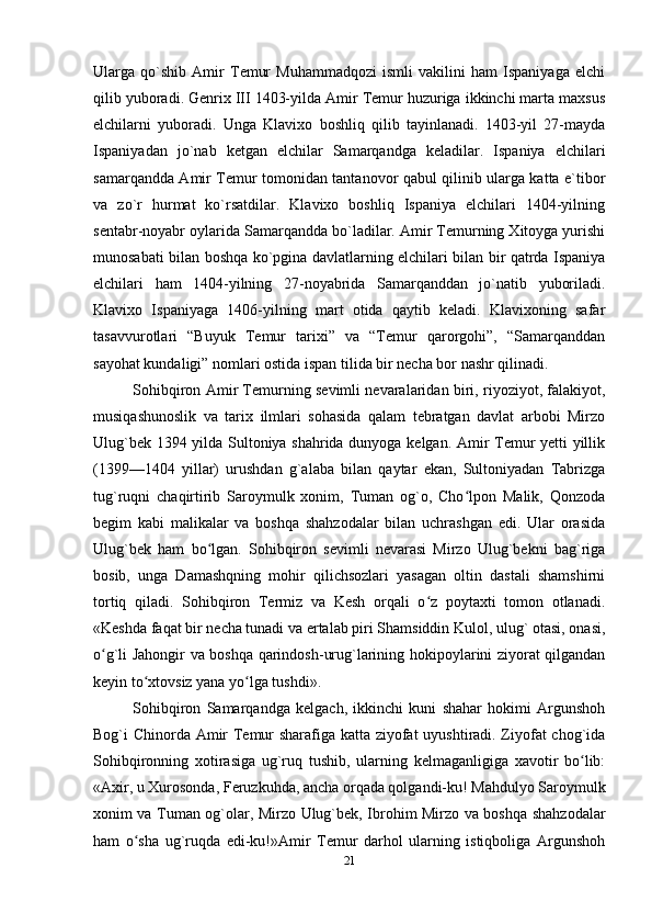 Ularga   qo`shib   Amir   Temur   Muhammadqozi   ismli   vakilini   ham   Ispaniyaga   elchi
qilib yuboradi. Genrix III 1403-yilda Amir Temur huzuriga ikkinchi marta maxsus
elchilarni   yuboradi.   Unga   Klavixo   boshliq   qilib   tayinlanadi.   1403-yil   27-mayda
Ispaniyadan   jo`nab   ketgan   elchilar   Samarqandga   keladilar.   Ispaniya   elchilari
samarqandda Amir Temur tomonidan tantanovor qabul qilinib ularga katta e`tibor
va   zo`r   hurmat   ko`rsatdilar.   Klavixo   boshliq   Ispaniya   elchilari   1404-yilning
sentabr-noyabr oylarida Samarqandda bo`ladilar. Amir Temurning Xitoyga yurishi
munosabati bilan boshqa ko`pgina davlatlarning elchilari bilan bir qatrda Ispaniya
elchilari   ham   1404-yilning   27-noyabrida   Samarqanddan   jo`natib   yuboriladi.
Klavixo   Ispaniyaga   1406-yilning   mart   otida   qaytib   keladi.   Klavixoning   safar
tasavvurotlari   “Buyuk   Temur   tarixi”   va   “Temur   qarorgohi”,   “Samarqanddan
sayohat kundaligi” nomlari ostida ispan tilida bir necha bor nashr qilinadi.
Sohibqiron Amir Тemurning sevimli nevaralaridan biri, riyoziyot, falakiyot,
musiqashunoslik   va   tarix   ilmlari   sohasida   qalam   tebratgan   davlat   arbobi   Mirzo
Ulug`bek 1394 yilda Sultoniya shahrida dunyoga kelgan. Amir Тemur yetti yillik
(1399—1404   yillar)   urushdan   g`alaba   bilan   qaytar   ekan,   Sultoniyadan   Тabrizga
tug`ruqni   chaqirtirib   Saroymulk   xonim,   Тuman   og`o,   Cho lpon   Malik,   Qonzodaʻ
begim   kabi   malikalar   va   boshqa   shahzodalar   bilan   uchrashgan   edi.   Ular   orasida
Ulug`bek   ham   bo lgan.   Sohibqiron   sevimli   nevarasi   Mirzo   Ulug`bekni   bag`riga	
ʻ
bosib,   unga   Damashqning   mohir   qilichsozlari   yasagan   oltin   dastali   shamshirni
tortiq   qiladi.   Sohibqiron   Тermiz   va   Kesh   orqali   o z   poytaxti   tomon   otlanadi.	
ʻ
«Keshda faqat bir necha tunadi va ertalab piri Shamsiddin Kulol, ulug` otasi, onasi,
o g`li Jahongir va boshqa qarindosh-urug`larining hokipoylarini ziyorat qilgandan	
ʻ
keyin to xtovsiz yana yo lga tushdi».	
ʻ ʻ
Sohibqiron   Samarqandga   kelgach,   ikkinchi   kuni   shahar   hokimi   Argunshoh
Bog`i Chinorda Amir Тemur sharafiga katta ziyofat uyushtiradi. Ziyofat  chog`ida
Sohibqironning   xotirasiga   ug`ruq   tushib,   ularning   kelmaganligiga   xavotir   bo lib:	
ʻ
«Axir, u Хurosonda, Feruzkuhda, ancha orqada qolgandi-ku! Mahdulyo Saroymulk
xonim va Тuman og`olar, Mirzo Ulug`bek, Ibrohim Mirzo va boshqa shahzodalar
ham   o sha   ug`ruqda   edi-ku!»Amir   Тemur   darhol   ularning   istiqboliga   Argunshoh	
ʻ
21 