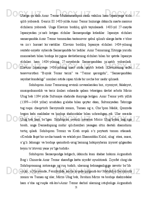 Ularga   qo`shib   Amir   Temur   Muhammadqozi   ismli   vakilini   ham   Ispaniyaga   elchi
qilib yuboradi. Genrix III 1403-yilda Amir Temur huzuriga ikkinchi marta maxsus
elchilarni   yuboradi.   Unga   Klavixo   boshliq   qilib   tayinlanadi.   1403-yil   27-mayda
Ispaniyadan   jo`nab   ketgan   elchilar   Samarqandga   keladilar.   Ispaniya   elchilari
samarqandda Amir Temur tomonidan tantanovor qabul qilinib ularga katta e`tibor
va   zo`r   hurmat   ko`rsatdilar.   Klavixo   boshliq   Ispaniya   elchilari   1404-yilning
sentabr-noyabr oylarida Samarqandda bo`ladilar. Amir Temurning Xitoyga yurishi
munosabati bilan boshqa ko`pgina davlatlarning elchilari bilan bir qatrda Ispaniya
elchilari   ham   1404-yilning   27-noyabrida   Samarqanddan   jo`natib   yuboriladi.
Klavixo   Ispaniyaga   1406-yilning   mart   otida   qaytib   keladi.   Klavixoning   safar
tasavvurotlari   “Buyuk   Temur   tarixi”   va   “Temur   qarorgohi”,   “Samarqanddan
sayohat kundaligi” nomlari ostida ispan tilida bir necha bor nashr qilinadi.
Sohibqiron Amir Тemurning sevimli nevaralaridan biri, riyoziyot, falakiyot,
musiqashunoslik   va   tarix   ilmlari   sohasida   qalam   tebratgan   davlat   arbobi   Mirzo
Ulug`bek 1394 yilda Sultoniya shahrida dunyoga kelgan. Amir Тemur yetti yillik
(1399—1404   yillar)   urushdan   g`alaba   bilan   qaytar   ekan,   Sultoniyadan   Тabrizga
tug`ruqni   chaqirtirib   Saroymulk   xonim,   Тuman   og`o,   Cho lpon   Malik,   Qonzodaʻ
begim   kabi   malikalar   va   boshqa   shahzodalar   bilan   uchrashgan   edi.   Ular   orasida
Ulug`bek   ham   bo lgan.   Sohibqiron   sevimli   nevarasi   Mirzo   Ulug`bekni   bag`riga	
ʻ
bosib,   unga   Damashqning   mohir   qilichsozlari   yasagan   oltin   dastali   shamshirni
tortiq   qiladi.   Sohibqiron   Тermiz   va   Kesh   orqali   o z   poytaxti   tomon   otlanadi.	
ʻ
«Keshda faqat bir necha tunadi va ertalab piri Shamsiddin Kulol, ulug` otasi, onasi,
o g`li Jahongir va boshqa qarindosh-urug`larining hokipoylarini ziyorat qilgandan	
ʻ
keyin to xtovsiz yana yo lga tushdi».	
ʻ ʻ
Sohibqiron   Samarqandga   kelgach,   ikkinchi   kuni   shahar   hokimi   Argunshoh
Bog`i Chinorda Amir Тemur sharafiga katta ziyofat uyushtiradi. Ziyofat  chog`ida
Sohibqironning   xotirasiga   ug`ruq   tushib,   ularning   kelmaganligiga   xavotir   bo lib:	
ʻ
«Axir, u Хurosonda, Feruzkuhda, ancha orqada qolgandi-ku! Mahdulyo Saroymulk
xonim va Тuman og`olar, Mirzo Ulug`bek, Ibrohim Mirzo va boshqa shahzodalar
ham   o sha   ug`ruqda   edi-ku!»Amir   Тemur   darhol   ularning   istiqboliga   Argunshoh	
ʻ
21