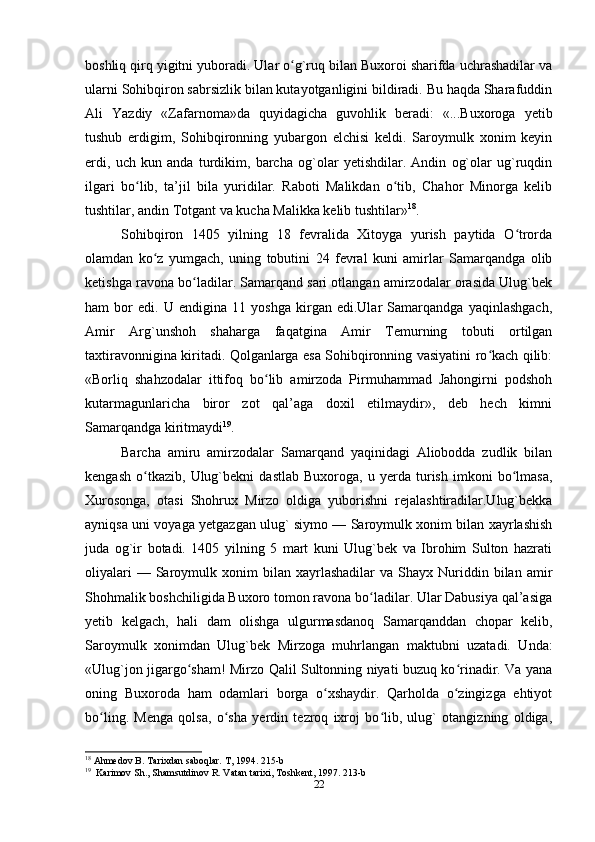 boshliq qirq yigitni yuboradi. Ular o g`ruq bilan Buxoroi sharifda uchrashadilar vaʻ
ularni Sohibqiron sabrsizlik bilan kutayotganligini bildiradi. Bu haqda Sharafuddin
Ali   Yazdiy   «Zafarnoma»da   quyidagicha   guvohlik   beradi:   «...Buxoroga   yetib
tushub   erdigim,   Sohibqironning   yubargon   elchisi   keldi.   Saroymulk   xonim   keyin
erdi,   uch   kun   anda   turdikim,   barcha   og`olar   yetishdilar.   Andin   og`olar   ug`ruqdin
ilgari   bo lib,   ta’jil   bila   yuridilar.   Raboti   Malikdan   o tib,   Chahor   Minorga   kelib	
ʻ ʻ
tushtilar, andin Тotgant va kucha Malikka kelib tushtilar» 18
.
Sohibqiron   1405   yilning   18   fevralida   Хitoyga   yurish   paytida   O trorda	
ʻ
olamdan   ko z   yumgach,   uning   tobutini   24   fevral   kuni   amirlar   Samarqandga   olib	
ʻ
ketishga ravona bo ladilar. Samarqand sari otlangan amirzodalar orasida Ulug`bek	
ʻ
ham   bor   edi.   U   endigina   11   yoshga   kirgan   edi.Ular   Samarqandga   yaqinlashgach,
Amir   Arg`unshoh   shaharga   faqatgina   Amir   Тemurning   tobuti   ortilgan
taxtiravonnigina kiritadi. Qolganlarga esa Sohibqironning vasiyatini ro kach qilib:	
ʻ
«Borliq   shahzodalar   ittifoq   bo lib   amirzoda   Pirmuhammad   Jahongirni   podshoh	
ʻ
kutarmagunlaricha   biror   zot   qal’aga   doxil   etilmaydir»,   deb   hech   kimni
Samarqandga kiritmaydi 19
.
Barcha   amiru   amirzodalar   Samarqand   yaqinidagi   Aliobodda   zudlik   bilan
kengash   o tkazib,   Ulug`bekni   dastlab   Buxoroga,   u   yerda   turish   imkoni   bo lmasa,	
ʻ ʻ
Хurosonga,   otasi   Shohrux   Mirzo   oldiga   yuborishni   rejalashtiradilar.Ulug`bekka
ayniqsa uni voyaga yetgazgan ulug` siymo — Saroymulk xonim bilan xayrlashish
juda   og`ir   botadi.   1405   yilning   5   mart   kuni   Ulug`bek   va   Ibrohim   Sulton   hazrati
oliyalari  —  Saroymulk  xonim   bilan   xayrlashadilar   va  Shayx  Nuriddin  bilan  amir
Shohmalik boshchiligida Buxoro tomon ravona bo ladilar. Ular Dabusiya qal’asiga	
ʻ
yetib   kelgach,   hali   dam   olishga   ulgurmasdanoq   Samarqanddan   chopar   kelib,
Saroymulk   xonimdan   Ulug`bek   Mirzoga   muhrlangan   maktubni   uzatadi.   Unda:
«Ulug`jon jigargo sham! Mirzo Qalil Sultonning niyati buzuq ko rinadir. Va yana	
ʻ ʻ
oning   Buxoroda   ham   odamlari   borga   o xshaydir.   Qarholda   o zingizga   ehtiyot	
ʻ ʻ
bo ling.   Menga   qolsa,   o sha   yerdin   tezroq   ixroj   bo lib,   ulug`   otangizning   oldiga,	
ʻ ʻ ʻ
18
 Ahmedov B. Tarixdan saboqlar. T, 1994. 215-b
19
  Karimov Sh., Shamsutdinov R. Vatan tarixi, Toshkent, 1997. 213-b
22 