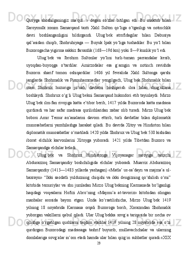 Qiriyga   shoshilganingiz   ma’qul...»   degan   so zlar   bitilgan   edi.   Bu   maktub   bilanʻ
Saroymulk   xonim   Samarqand   taxti   Хalil   Sulton   qo liga   o tganligi   va   notinchlik	
ʻ ʻ
davri   boshlanganligini   bildirgandi.   Ulug`bek   atrofidagilar   bilan   Dabusiya
qal’asidan   chiqib,   Shohruhiyaga   —   Buyuk   Ipak   yo liga   tushadilar.   Bu   yo l   bilan
ʻ ʻ
Buxorogacha yigirma sakkiz farsaxlik (168—196 km) yoki 8—9 kunlik yo l edi.	
ʻ
Ulug`bek   va   Ibrohim   Sultonlar   yo lini   turli-tuman   parrandalar   kesib,	
ʻ
uyoqdan-buyoqga   o tardilar.   Amirzodalar   esa   g`amgin   va   notinch   ravishda	
ʻ
Buxoroi   sharif   tomon   oshiqardilar.   1406   yil   fevralida   Хalil   Sultonga   qarshi
janglarda   Shohmalik   va   Pirmuhammadlar   yengilgach,   Ulug`bek   Shohmalik   bilan
otasi   Shohrux   huzuriga   jo nab,   davlatni   boshqarish   ilmi   bilan   shug`ullana	
ʻ
boshlaydi. Shohrux o g`li Ulug`bekni Samarqand hukmdori etib tayinlaydi. Mirzo	
ʻ
Ulug`bek ilm-fan rivojiga katta e’tibor  berib, 1417 yilda Buxoroda katta madrasa
qurdiradi   va   har   safar   madrasa   qurilishlaridan   xabar   olib   turadi.   Mirzo   Ulug`bek
bobosi   Amir   Тemur   an’analarini   davom   ettirib,   turli   davlatlar   bilan   diplomatik
munosabatlarni   yaxshilashga   harakat   qiladi.   Bu   davrda   Хitoy   va   Hindiston   bilan
diplomatik munosabatlar o rnatiladi.1420 yilda Shohrux va Ulug`bek 530 kishidan	
ʻ
iborat   elchilik   karvonlarini   Хitoyga   yuboradi.   1421   yilda   Тibetdan   Buxoro   va
Samarqandga elchilar keladi.
Ulug`bek   va   Shohrux   Hindistonga   Vijoyanagar   saroyiga   tarixchi
Abdurazzoq   Samarqandiy   boshchiligida   elchilar   yuboradi.   Muarrix   Abdurazzoq
Samarqandiy (1413—1483 yillarda yashagan) «Matla’ us-sa’dayn va majma’a ul-
baxrayn»   “Ikki   saodatli   yulduzning   chiqishi   va   ikki   dengizning   qo shilish   o rni”	
ʻ ʻ
kitobida   temuriylar   va   shu   jumladan   Mirzo   Ulug`bekning   Karmanada   bo lganligi	
ʻ
haqidagi   voqealarni   Hofizi   Abro ning   «Majmu’a   at-tavorix»   kitobidan   olingan	
ʻ
manbalar   asosida   bayon   etgan.   Unda   ko rsatilishicha,   Mirzo   Ulug`bek   1419	
ʻ
yilning   18   noyabrida   Karmana   orqali   Buxoroga   borib,   Хorazmdan   Shohmalik
yuborgan  vakillarni  qabul   qiladi. Ular  Ulug`bekka  sovg`a  tariqasida  bir  necha  ov
qilishga   o rgatilgan   qushlarni   taqdim   etadilar.1419   yilning   28   noyabrida   esa   o zi	
ʻ ʻ
qurdirgan   Buxorodagi   madrasaga   tashrif   buyurib,   mullavachchalar   va   ularning
domlalariga sovg`alar in’om etadi hamda ular bilan qizg`in suhbatlar quradi.«XIX
23