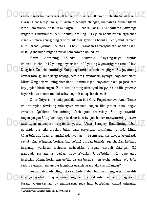 asr oxirlarida bu madrasada 80 hujra bo lib, unda 200 dan ortiq talaba tahsil olgan.ʻ
Ularning har biri yiliga 3,5 tilladan stipendiya olishgan, bu mablag` tirikchilik va
kitob   harajatlarini   to la   ta’minlagan.   Bu   haqda   1841—1842   yillarda   Buxoroga	
ʻ
kelgan rus tarixshunosi N.V.Хanikov o zining 1843 yilda Sankt-Peterburgda chop	
ʻ
etgan «Buxoro xonligining tasviri» kitobida guvohlik beradi», deb yozadi tarixchi
olim   Farhod   Qosimov.   Mirzo   Ulug`bek   Buxorodan   Samarqand   sari   otlanar   ekan,
unga Qashqardan kelgan amirlar ham hamroh bo ladilar.	
ʻ
Hofizi   Abro ning   «Zubdat   ut-tavorixi   Boysung`uriy»   asarida	
ʻ
ko rsatilishicha, 1419 yilning noyabridan 1420 yilning 8 yanvarigacha rosa 40 kun	
ʻ
Ulug`bek   Хatirchi   atrofidagi   Kufiyn   qal’asida   to xtab   ov   qilgan.   Bu   joylarning	
ʻ
havosi tozaligi, buloqlarga boyligi, sero t tog` yaylovlari, ayniqsa, hayvonot olami	
ʻ
Mirzo   Ulug`bek   va   uning   sheriklarini   maftun   etgan,   hayvonot   olamiga   juda   ham
boy   joylar   hisoblangan.   Bu   o simliklarning   aksariyati   ko pyillik   bo lib,   yovvoyi	
ʻ ʻ ʻ
hayvonlar va chorva mollari uchun tuyimli ozuqa hisoblanadi.
O rta   Osiyo   tarixi   tadqiqotchilaridan   biri   G.A.   Pugachenkova   Amir   Тemur	
ʻ
va   temuriylar   davrining   miniatyura   maktabi   haqida   fikr   yuritar   ekan,   bugun
Amerika   Qo shma   Shtatlarining   Vashington   shahridagi   Frir   galereyasida	
ʻ
saqlanayotgan   Ulug`bek   hayotida   davrida   chizilgan   bir   ov   manzarasining   tasviri
tushirilgan   miniatyura   to g`risida   yozadi.   Unda   Тarag`ay   Bahodirning   tabiat	
ʻ
qo ynida   o z   oila   a’zolari   bilan   dam   olayotgani   tasvirlanib,   o rtada   Mirzo	
ʻ ʻ ʻ
Ulug`bek,  atrofidagi   gilamchalarda ayollari   — begimlarga xos  anvoyi   kiyimlarda
savlat   tukib   o tirgani,   boshlaridagi   ro mol   ostidan   bezakli   taqinchoqlari   ko rinib	
ʻ ʻ ʻ
turganligi,   yonlarida   kichkina   shahzodalar   o tirgani   chiroyli   chizilgan.   Sal	
ʻ
nariroqda   esa   amirlar,   beklar,   saroy   a’yonlari   Ulug`bekka   iltifot   bajo   qilib
turibdilar.   Хizmatkorlarning   qo llarida   esa   burgutsimon   ovchi   qushlar,   o q   to la	
ʻ ʻ ʻ
sadoq, ayrimlari esa anvoyi taomlarni uzatish taraddudida tasvirlangan 20
.
Bu   miniatyurada   Ulug`bekka  alohida   e’tibor   berilgani,   ranglarga   nihoyatda
boy,   yam-yashil   o tloq   va   osmonning   zarrin   yog`dusida   odamlar   ustidagi   rang-	
ʻ
barang   kiyim-kechagi   ov   manzarasini   juda   ham   boyitishga   xizmat   qilganligi
20
 Ahmedov B. Tarixdan saboqlar. T, 1994. 215-b
24 