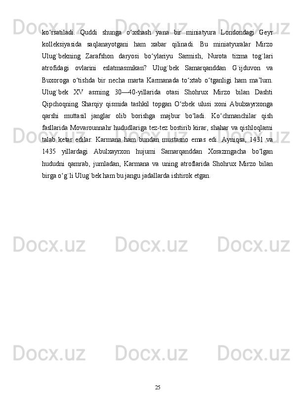 ko rsatiladi.   Quddi   shunga   o xshash   yana   bir   miniatyura   Londondagi   Geyrʻ ʻ
kolleksiyasida   saqlanayotgani   ham   xabar   qilinadi.   Bu   miniatyuralar   Mirzo
Ulug`bekning   Zarafshon   daryosi   bo ylariyu   Sarmish,   Nurota   tizma   tog`lari	
ʻ
atrofidagi   ovlarini   eslatmasmikan?   Ulug`bek   Samarqanddan   G`ijduvon   va
Buxoroga   o tishda   bir   necha   marta   Karmanada   to xtab   o tganligi   ham   ma’lum.	
ʻ ʻ ʻ
Ulug`bek   XV   asrning   30—40-yillarida   otasi   Shohrux   Mirzo   bilan   Dashti
Qipchoqning   Sharqiy   qismida   tashkil   topgan   O zbek   ulusi   xoni   Abulxayrxonga	
ʻ
qarshi   muttasil   janglar   olib   borishga   majbur   bo ladi.   Ko chmanchilar   qish	
ʻ ʻ
fasllarida Movarounnahr  hududlariga tez-tez bostirib kirar, shahar  va qishloqlarni
talab   ketar   edilar.   Karmana   ham   bundan   mustasno   emas   edi.   Ayniqsa,   1431   va
1435   yillardagi   Abulxayrxon   hujumi   Samarqanddan   Хorazmgacha   bo lgan	
ʻ
hududni   qamrab,   jumladan,   Karmana   va   uning   atroflarida   Shohrux   Mirzo   bilan
birga o g`li Ulug`bek ham bu jangu jadallarda ishtirok etgan.	
ʻ
25