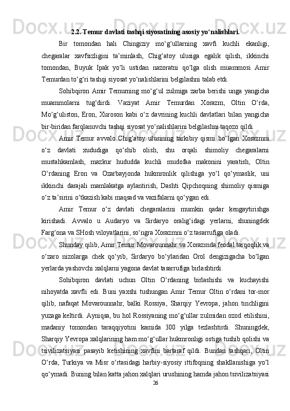 2.2. Temur davlati tashqi siyosatining asosiy yo‘nalishlari.
Bir   tomondan   hali   Chingiziy   mo‘g‘ullarning   xavfi   kuchli   ekanligi,
chegaralar   xavfsizligini   ta’minlash,   Chig‘atoy   ulusiga   egalik   qilish,   ikkinchi
tomondan,   Buyuk   Ipak   yo‘li   ustidan   nazoratni   qo‘lga   olish   muammosi   Amir
Temurdan to‘g‘ri tashqi siyosat yo‘nalishlarini belgilashni talab etdi.
Sohibqiron   Amir   Temurning   mo‘g‘ul   zulmiga   zarba   berishi   unga   yangicha
muammolarni   tug‘dirdi.   Vaziyat   Amir   Temurdan   Xorazm,   Oltin   O‘rda,
Mo‘g‘uliston,   Eron,   Xuroson   kabi   o‘z   davrining   kuchli   davlatlari   bilan   yangicha
bir-biridan farqlanuvchi tashqi siyosat yo‘nalishlarini belgilashni taqozo qildi.
Amir   Temur   avvalo   Chig‘atoy   ulusining   tarkibiy   qismi   bo‘lgan   Xorazmni
o‘z   davlati   xududiga   qo‘shib   olish,   shu   orqali   shimoliy   chegaralarni
mustahkamlash,   mazkur   hududda   kuchli   mudofaa   makonini   yaratish,   Oltin
O‘rdaning   Eron   va   Ozarbayjonda   hukmronlik   qilishiga   yo‘l   qo‘ymaslik,   uni
ikkinchi   darajali   mamlakatga   aylantirish,   Dashti   Qipchoqning   shimoliy   qismiga
o‘z ta’sirini o‘tkazish kabi maqsad va vazifalarni qo‘ygan edi.
Amir   Temur   o‘z   davlati   chegaralarini   mumkin   qadar   kengaytirishga
kirishadi.   Avvalo   u   Audaryo   va   Sirdaryo   oralig‘idagi   yerlarni,   shuningdek
Farg‘ona va SHosh viloyatlarini, so‘ngra Xorazmni o‘z tasarrufiga oladi.
Shunday qilib, Amir Temur Movarounnahr va Xorazmda feodal tarqoqlik va
o‘zaro   nizolarga   chek   qo‘yib,   Sirdaryo   bo‘ylaridan   Orol   dengizigacha   bo‘lgan
yerlarda yashovchi xalqlarni yagona davlat tasarrufiga birlashtirdi.
Sohibqiron   davlati   uchun   Oltin   O‘rdaning   birlashishi   va   kuchayishi
nihoyatda   xavfli   edi.   Buni   yaxshi   tushungan   Amir   Temur   Oltin   o‘rdani   tor-mor
qilib,   nafaqat   Movarounnahr,   balki   Rossiya,   Sharqiy   Yevropa,   jahon   tinchligini
yuzaga keltirdi. Ayniqsa, bu hol Rossiyaning mo‘g‘ullar zulmidan ozod etilishini,
madaniy   tomondan   taraqqiyotini   kamida   300   yilga   tezlashtirdi.   Shuningdek,
Sharqiy Yevropa xalqlarining ham mo‘g‘ullar hukmronligi ostiga tushib qolishi va
tsivilizatsiyasi   pasayib   ketishining   xavfini   bartaraf   qildi.   Bundan   tashqari,   Oltin
O‘rda,   Turkiya   va   Misr   o‘rtasidagi   harbiy-siyosiy   ittifoqning   shakllanishiga   yo‘l
qo‘ymadi. Buning bilan katta jahon xalqlari urushining hamda jahon tsivilizatsiyasi
26