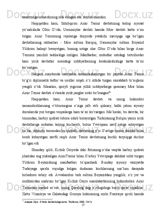 tanazzulga uchrashining oldi olingan edi, deyish mumkin.
Haqiqatdan   ham,   Sohibqiron   Amir   Temur   davlatining   tashqi   siyosat
yo‘nalishida   Oltin   O‘rda,   Usmoniylar   davlati   hamda   Misr   davlati   katta   o‘rin
tutgan.   Amir   Temurning   rejalariga   dunyoda   yetakchi   mavqega   ega   bo‘lgan
davlatlarning   rahbarlari   -   Misr   sultoni   Barquq,   Usmoniylar   sultoni   Boyazid
Yildirim   halaqit   berayotgan,   buning   ustiga   ular   Oltin   O‘rda   bilan   birga   Amir
Temurni   yanchib   tashlashga   intilgan.   Manfaatlar,   xududlar   ustidagi   tortishuvlar
ham   yirik   davlatlar   orasidagi   ziddiyatlarning   keskinlashishiga   katta   ta’sir
ko‘rsatgan.
Halqaro   maydonda   vaziyatlar   keskinlashayotgan   bir   paytda   Amir   Temur
to‘g‘ri   diplomatik   tadbir   va   usullar   orqali   o‘z   oldida   turgan   murakkab   to‘siqlarni
yengib   o‘tdi.   Masalan,   qariyb   yigirma   yillik   ziddiyatlarga   qaramay   Misr   bilan
Amir Temur davlati o‘rtasida yirik janglar sodir bo‘lmagan 21
.
Haqiqatdan   ham,   Amir   Temur   davlati   va   uning   hukmdori
zamondoshlarining   e’tiborinigina   o‘ziga   jalb   etib   qolmay,   balki   jahon   siyosiy
doiralarida yuz bergan voqealarga ham ta’sir ko‘rsatgan. Ma’lumki, bu davrda, bir
tomondan, harbiy qudrati tobora oshib borayotgan Turkiyaning Bolqon yarim oroli
davlatlariga   nisbatan   tazyiqi   kuchayib,   butun   Yevropani   xavf   ostiga   solayotgan
bo‘lsa, ikkinchi tomondan bu qudratli davlatning o‘zi G‘arbga tomon shiddat bilan
bosib   kelayotgan   xavfli   raqib   Amir   Temur   davlatining   kuchli   tazyiqiga   duchor
bo‘lgan edi.
Shunday   qilib,   Kichik   Osiyoda   ikki   fotixning-o‘sha   vaqtda   harbiy   qudrati
jihatidan eng yuksalgan AmirTemur bilan G‘arbiy Yevropaga dahshat solib turgan
Yildirim   Boyazidning   manfaatlari   to‘qnashadi.   Bunday   siyosiy   vaziyatda
Turkiyaga   qarshi   vujudga   kelgan   dushman   kuchlarining   ma’lum   darajada
birlashuvi   tabiiy   edi.   Avvalambor   turk   sultoni   Boyaziddan   yengilib,   o‘z   yer   va
mulklaridan   mahrum   bo‘lgan   Kichik   Osiyo   mamlakatlarining   hukmdorlari   Amir
Temurdan   madad   so‘rab,   uning   Qorabog‘dagi   o‘rdugohiga   borib   qaror   topadilar.
Xatto   Vizantiya   va   Galatadagi   Genuya   hokimining   noibi   Frantsiya   qiroli   hamda
21
  Azamat Ziyo. O’zbek davlatchiligi tarixi. Toshkent, 2000. 234-b
27 