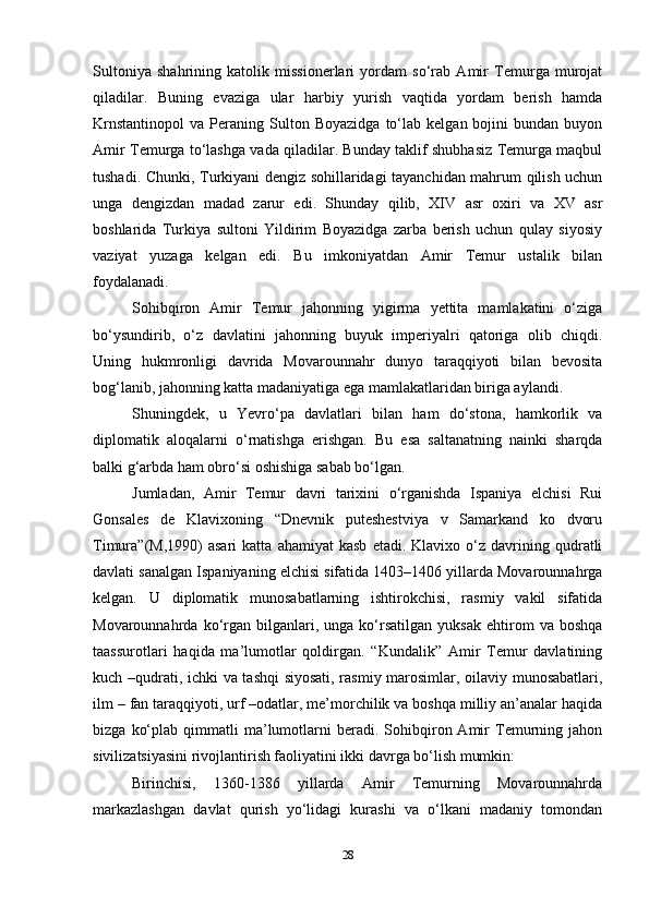 Sultoniya   shahrining   katolik   missionerlari   yordam   so‘rab   Amir   Temurga   murojat
qiladilar.   Buning   evaziga   ular   harbiy   yurish   vaqtida   yordam   berish   hamda
Krnstantinopol   va   Peraning  Sulton  Boyazidga   to‘lab   kelgan  bojini   bundan  buyon
Amir Temurga to‘lashga vada qiladilar. Bunday taklif shubhasiz Temurga maqbul
tushadi. Chunki, Turkiyani dengiz sohillaridagi tayanchidan mahrum qilish uchun
unga   dengizdan   madad   zarur   edi.   Shunday   qilib,   XIV   asr   oxiri   va   XV   asr
boshlarida   Turkiya   sultoni   Yildirim   Boyazidga   zarba   berish   uchun   qulay   siyosiy
vaziyat   yuzaga   kelgan   edi.   Bu   imkoniyatdan   Amir   Temur   ustalik   bilan
foydalanadi.
Sohibqiron   Amir   Temur   jahonning   yigirma   yettita   mamlakatini   o‘ziga
bo‘ysundirib,   o‘z   davlatini   jahonning   buyuk   imperiyalri   qatoriga   olib   chiqdi.
Uning   hukmronligi   davrida   Movarounnahr   dunyo   taraqqiyoti   bilan   bevosita
bog‘lanib, jahonning katta madaniyatiga ega mamlakatlaridan biriga aylandi.
Shuningdek,   u   Yevro‘pa   davlatlari   bilan   ham   do‘stona,   hamkorlik   va
diplomatik   aloqalarni   o‘rnatishga   erishgan.   Bu   esa   saltanatning   nainki   sharqda
balki g‘arbda ham obro‘si oshishiga sabab bo‘lgan.
Jumladan,   Amir   Temur   davri   tarixini   o‘rganishda   Ispaniya   elchisi   Rui
Gonsales   de   Klavixoning   “Dnevnik   puteshestviya   v   Samarkand   ko   dvoru
Timura”(M,1990)   asari   katta   ahamiyat   kasb   etadi.  Klavixo   o‘z   davrining  qudratli
davlati sanalgan Ispaniyaning elchisi sifatida 1403–1406 yillarda Movarounnahrga
kelgan.   U   diplomatik   munosabatlarning   ishtirokchisi,   rasmiy   vakil   sifatida
Movarounnahrda  ko‘rgan  bilganlari,  unga   ko‘rsatilgan   yuksak   ehtirom   va   boshqa
taassurotlari   haqida   ma’lumotlar   qoldirgan.   “Kundalik”   Amir   Temur   davlatining
kuch –qudrati, ichki va tashqi siyosati, rasmiy marosimlar, oilaviy munosabatlari,
ilm – fan taraqqiyoti, urf –odatlar, me’morchilik va boshqa milliy an’analar haqida
bizga   ko‘plab   qimmatli   ma’lumotlarni   beradi.   Sohibqiron  Amir   Temurning  jahon
sivilizatsiyasini rivojlantirish faoliyatini ikki davrga bo‘lish mumkin:
Birinchisi,   1360-1386   yillarda   Amir   Temurning   Movarounnahrda
markazlashgan   davlat   qurish   yo‘lidagi   kurashi   va   o‘lkani   madaniy   tomondan
28 