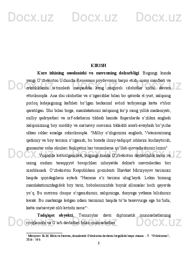 KIRISH
Kurs   ishining   asoslanishi   va   mavzuning   dolzarbligi .   Bugungi   kunda
yangi O‘zbekiston Uchinchi Renessans poydevorini barpo etish, inson manfaati va
erkinliklarini   ta'minlash   maqsadida   keng   miqyosli   islohotlar   izchil   davom
ettirilmoqda. Ana shu islohotlar va o zgarishlar bilan bir qatorda el-yurt, xalqningʻ
porloq   kelajagining   kafolati   bo‘lgan   barkamol   avlod   tarbiyasiga   katta   e'tibor
qaratilgan. Shu bilan birga, mamlakatimiz xalqining ko‘p ming yillik madaniyati,
milliy   qadriyatlari   va   urf-odatlarini   tiklash   hamda   fuqarolarda   o‘zlikni   anglash
xalqimizning  boy   moddiy  va   ma'naviy   merosini   tiklashb   asrab-avaylash   bo‘yicha
ulkan   ishlar   amalga   oshirilmoqda.   "Milliy   o‘zligimizni   anglash,   Vatanimizning
qadimiy va boy tarixini o‘rganish, bu borada ilmiy-tadqiqot ishlarini kuchaytirish,
gumanitar soha olimlari faoliyatini har tomonlama qo‘llab-quvvatlashimiz lozim".
       Yuqorida keltirilganidek, bugungi kunda O‘zbekiston davlatchilik tarixi va
uning   muhim   taraqqiyot   bosqichlari   nihoyatda   dolzarb   mavzulardan   biri
xisoblanadi.   O‘zbekiston   Respublikasi   prezidenti   Shavkat   Mirziyoyev   tariximiz
haqida   quyidagilarni   aytadi   "Hamma   o‘z   tarixini   ulug‘laydi.   Lekin   bizning
mamlakatimizdagidek   boy   tarix,   bobolarimizdek   buyuk   allomalar   hech   qayerda
yo‘q.   Bu   merosni   chuqur   o‘rganishimiz,   xalqimizga,   dunyoga   yetkaza   bilishimiz
kerak.   Bu   markazga   kelgan   odam   tariximiz   haqida   to‘la   tasavvurga   ega   bo lishi,	
ʻ
katta ma'naviyat olib ketishi zarur" 1
.
Tadqiqot   obyekti.   Temuriylar   davri   diplomatik   munosabatlarning
rivojlanishi va G arb davlatlari bilan munosabatlari.	
ʻ
1
 Mirziyoev Sh.M. Erkin va farovon, demokratik O'zbekiston davlatini birgalikda barpo etamiz. - T.: "O'zbekiston", 
2016.- 56 b.
3