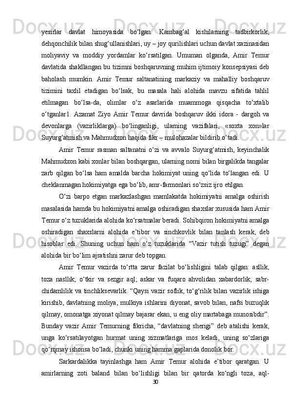 yesirlar   davlat   himoyasida   bo‘lgan.   Kambag‘al   kishilarning   tadbirkorlik,
dehqonchilik bilan shug‘ullanishlari, uy – joy qurilishlari uchun davlat xazinasidan
moliyaviy   va   moddiy   yordamlar   ko‘rsatilgan.   Umuman   olganda,   Amir   Temur
davlatida shakllangan bu tizimni boshqaruvning muhim ijtimoiy konsepsiyasi  deb
baholash   mumkin.   Amir   Temur   saltanatining   markaziy   va   mahalliy   boshqaruv
tizimini   taxlil   etadigan   bo‘lsak,   bu   masala   hali   alohida   mavzu   sifatida   tahlil
etilmagan   bo‘lsa-da,   olimlar   o‘z   asarlarida   muammoga   qisqacha   to‘xtalib
o‘tganlar1.   Azamat   Ziyo   Amir   Temur   davrida   boshqaruv   ikki   idora   -   dargoh   va
devonlarga   (vazirliklarga)   bo‘linganligi,   ularning   vazifalari,   «soxta   xon»lar
Suyurg‘atmish va Mahmudxon haqida fikr – mulohazalar bildirib o‘tadi.
Amir   Temur   rasman   saltanatni   o‘zi   va   avvalo   Suyurg‘atmish,   keyinchalik
Mahmudxon kabi xonlar bilan boshqargan, ularning nomi bilan birgalikda tangalar
zarb   qilgan   bo‘lsa   ham   amalda   barcha   hokimiyat   uning   qo‘lida   to‘langan   edi.   U
cheklanmagan hokimiyatga ega bo‘lib, amr-farmonlari so‘zsiz ijro etilgan.
O‘zi   barpo   etgan   markazlashgan   mamlakatda   hokimiyatni   amalga   oshirish
masalasida hamda bu hokimiyatni amalga oshiradigan shaxslar xususida ham Amir
Temur o‘z tuzuklarida alohida ko‘rsatmalar beradi. Sohibqiron hokimiyatni amalga
oshiradigan   shaxslarni   alohida   e’tibor   va   sinchkovlik   bilan   tanlash   kerak,   deb
hisoblar   edi.   Shuning   uchun   ham   o‘z   tuzuklarida   “Vazir   tutish   tuzugi”   degan
alohida bir bo‘lim ajratishni zarur deb topgan.
Amir   Temur   vazirda   to‘rtta   zarur   fazilat   bo‘lishligini   talab   qilgan:   asllik,
toza   nasllik;   o‘tkir   va   sezgir   aql;   askar   va   fuqaro   ahvolidan   xabardorlik;   sabr-
chidamlilik va tinchliksevarlik. “Qaysi  vazir soflik, to‘g‘rilik bilan vazirlik ishiga
kirishib, davlatning moliya, mulkiya ishlarini diyonat, savob bilan, nafsi buzuqlik
qilmay, omonatga xiyonat qilmay bajarar ekan, u eng oliy martabaga munosibdir”.
Bunday   vazir   Amir   Temurning   fikricha,   “davlatning   sherigi”   deb   atalishi   kerak,
unga   ko‘rsatilayotgan   hurmat   uning   xizmatlariga   mos   keladi,   uning   so‘zlariga
qo‘rqmay ishonsa bo‘ladi, chunki uning hamma gaplarida donolik bor.
Sarkardalikka   tayinlashga   ham   Amir   Temur   alohida   e’tibor   qaratgan.   U
amirlarning   zoti   baland   bilan   bo‘lishligi   bilan   bir   qatorda   ko‘ngli   toza,   aql-
30