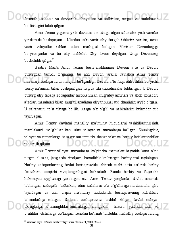 farosatli,   bahodir   va   dovyurak,   ehtiyotkor   va   tadbirkor,   sergak   va   mulohazali
bo‘lishligini talab qilgan.
Amir Temur yigirma yetti davlatni o‘z ichiga olgan saltanatni yetti vazirlar
yordamida   boshqargan1.   Ulardan   to‘rt   vazir   oliy   dargoh   ishlarini   yuritsa,   uchta
vazir   viloyatlar   ishlari   bilan   mashg‘ul   bo‘lgan.   Vazirlar   Devonbegiga
bo‘ysunganlar   va   bu   oliy   tashkilot   Oliy   devon   deyilgan.   Unga   Devonbegi
boshchilik qilgan 23
.
Beatris   Mants   Amir   Temur   bosh   mahkamasi   Devoni   a’lo   va   Devoni
buzurgdan   tashkil   to‘ganligi,   bu   ikki   Devon   ‘arallel   ravishda   Amir   Temur
markaziy boshqaruvida mavjud bo‘lganligi, Devoni a’lo fuqarolik ishlari bo‘yicha
forsiy an’analar bilan boshqarilgani haqida fikr-mulohazalar bildirilgan. U Devoni
buzurg oliy tabaqa  zodagonlar   hisoblanmish  chig‘atoy amirlari  va  shoh  xonadoni
a’zolari masalalari bilan shug‘ullanadigan oliy tribunal sud ekanligini aytib o‘tgan.
U   saltanatini   to‘rt   ulusga   bo‘lib,   ularga   o‘z   o‘g‘il   va   nabiralarini   hukmdor   etib
tayinlagan.
Amir   Temur   davlatni   mahalliy   ma’muriy   hududlarni   tashkillashtirishda
mamlakatni   mo‘g‘ullar   kabi   ulus,   viloyat   va   tumanlarga   bo‘lgan.   Shuningdek,
viloyat   va   tumanlarga   ham   asosan   temuriy   shahzodalar   va   harbiy   lashkarboshilar
rahbarlik qilgan.
Amir   Temur   viloyat,   tumanlarga   ko‘pincha   mamlakat   hayotida   katta   o‘rin
tutgan   olimlar,   janglarda   sinalgan,   baxodirlik   ko‘rsatgan   harbiylarni   tayinlagan.
Harbiy   zodagonlarning   davlat   boshqaruvida   ishtirok   etishi   o‘rta   asrlarda   harbiy
feodalizm   bosqichi   rivojlanganligini   ko‘rsatadi.   Bunda   harbiy   va   fuqarolik
hokimiyati   uyg‘unligi   yaratilgan   edi.   Amir   Temur   janglarda,   davlat   ishlarida
toblangan,   sadoqatli,   tadbirkor,   olim   kishilarni   o‘z   o‘g‘illariga   maslahatchi   qilib
tayinlagan   va   ular   orqali   ma’muriy   hududlarda   boshqaruvning   xolislikini
ta’minlashga   intilgan.   Saltanat   boshqaruvida   tashkil   etilgan   davlat   nohiya-
okruglarga,   o‘nmingliklar-tumanlarga,   mingliklar-   hazora,   yuzliklar-sada   va
o‘nliklar -dahalarga bo‘lingan. Bundan ko‘rinib turibdiki, mahalliy boshqaruvning
23
  Azamat Ziyo. O’zbek davlatchiligi tarixi. Toshkent, 2000. 234-b
31