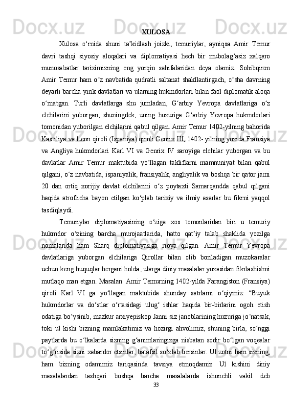 XULOSA
Xulosa   o‘rnida   shuni   ta’kidlash   joizki,   temuriylar,   ayniqsa   Amir   Temur
davri   tashqi   siyosiy   aloqalari   va   diplomatiyasi   hech   bir   mubolag asiz   xalqaroʻ
munosabatlar   tariximizning   eng   yorqin   sahifalaridan   deya   olamiz.   Sohibqiron
Amir   Temur   ham   o z   navbatida   qudratli   saltanat   shakllantirgach,   o sha   davrning	
ʻ ʻ
deyarli barcha yirik davlatlari va ularning hukmdorlari bilan faol diplomatik aloqa
o rnatgan.   Turli   davlatlarga   shu   jumladan,   G arbiy   Yevropa   davlatlariga   o z	
ʻ ʻ ʻ
elchilarini   yuborgan,   shuningdek,   uning   huzuriga   G arbiy   Yevropa   hukmdorlari	
ʻ
tomonidan yuborilgan elchilarini qabul qilgan. Amir Temur 1402-yilning bahorida
Kastiliya va Leon qiroli (Ispaniya) qiroli Genrix III, 1402- yilning yozida Fransiya
va   Angliya   hukmdorlari   Karl   VI   va   Genrix   IV   saroyiga   elchilar   yuborgan   va   bu
davlatlar   Amir   Temur   maktubida   yo llagan   takliflarni   mamnuniyat   bilan   qabul	
ʻ
qilgani, o z navbatida, ispaniyalik, fransiyalik, angliyalik va boshqa bir qator jami	
ʻ
20   dan   ortiq   xorijiy   davlat   elchilarini   o z   poytaxti   Samarqandda   qabul   qilgani	
ʻ
haqida   atroflicha   bayon   etilgan   ko plab   tarixiy   va   ilmiy   asarlar   bu   fikrni   yaqqol	
ʻ
tasdiqlaydi.
Temuriylar   diplomatiyasining   o ziga   xos   tomonlaridan   biri   u   temuriy	
ʻ
hukmdor   o zining   barcha   murojaatlarida,   hatto   qat’iy   talab   shaklida   yozilga	
ʻ
nomalarida   ham   Sharq   diplomatiyasiga   rioya   qilgan.   Amir   Temur   Yevropa
davlatlariga   yuborgan   elchilariga   Qirollar   bilan   olib   boriladigan   muzokaralar
uchun keng huquqlar bergani holda, ularga diniy masalalar yuzasidan fikrlashishni
mutlaqo man etgan. Masalan: Amir Temurning 1402-yilda Farangiston (Fransiya)
qiroli   Karl   VI   ga   yo llagan   maktubida   shunday   satrlarni   o qiymiz:   “Buyuk	
ʻ ʻ
hukmdorlar   va   do stlar   o rtasidagi   ulug   ishlar   haqida   bir-birlarini   ogoh   etish	
ʻ ʻ ʻ
odatiga bo ysinib, mazkur arxiyepiskop Janni siz janoblarining huzuriga jo natsak,	
ʻ ʻ
toki   ul   kishi   bizning   mamlakatimiz   va   hozirgi   ahvolimiz,   shuning   birla,   so nggi	
ʻ
paytlarda   bu   o lkalarda   sizning   g animlaringizga   nisbatan   sodir   bo lgan   voqealar	
ʻ ʻ ʻ
to g risida sizni xabardor etsinlar, batafsil so zlab bersinlar. Ul zotni ham sizning,	
ʻ ʻ ʻ
ham   bizning   odamimiz   tariqasinda   tavsiya   etmoqdamiz.   Ul   kishini   diniy
masalalardan   tashqari   boshqa   barcha   masalalarda   ishonchli   vakil   deb
33