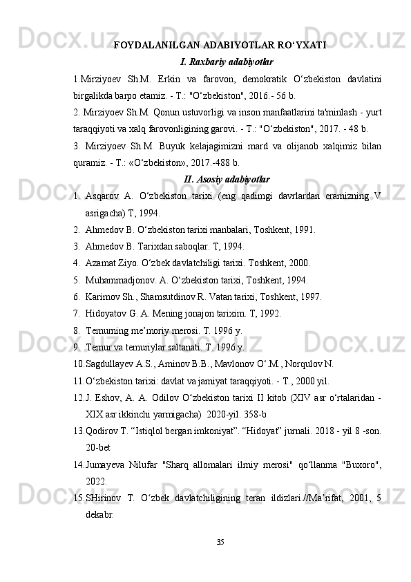 FOYDALANILGAN ADABIYOTLAR RO‘YXATI
I. Raxbariy adabiyotlar
1.Mirziyoev   Sh.M.   Erkin   va   farovon,   demokratik   O‘zbekiston   davlatini
birgalikda barpo etamiz. - T.: "O‘zbekiston", 2016.- 56 b.
2. Mirziyoev Sh.M. Qonun ustuvorligi va inson manfaatlarini ta'minlash - yurt
taraqqiyoti va xalq farovonligining garovi. - T.: "O‘zbekiston", 2017. - 48 b. 
3.   Mirziyoev   Sh.M.   Buyuk   kelajagimizni   mard   va   olijanob   xalqimiz   bilan
quramiz. - T.: «O‘zbekiston», 2017.-488 b. 
II. Asosiy adabiyotlar
1. Asqarov   A.   O‘zbekiston   tarixi   (eng   qadimgi   davrlardan   eramizning   V
asrigacha) T, 1994.
2. Ahmedov B. O‘zbekiston tarixi manbalari, Toshkent, 1991.
3. Ahmedov B. Tarixdan saboqlar. T, 1994.
4. Azamat Ziyo. O‘zbek davlatchiligi tarixi. Toshkent, 2000.
5. Muhammadjonov. A. O‘zbekiston tarixi, Toshkent, 1994.
6. Karimov Sh., Shamsutdinov R. Vatan tarixi, Toshkent, 1997.
7. Hidoyatov G. A. Mening jonajon tarixim. T, 1992.
8. Temurning me’moriy merosi. T. 1996   y.
9. Temur va temuriylar saltanati. T. 1996   y.
10. Sagdullayev A.S., Aminov B.B., Mavlonov O‘.M., Norqulov N.
11. O‘zbekiston tarixi: davlat va jamiyat taraqqiyoti. - T., 2000 yil.
12. J.   Eshov,   A.   A.   Odilov   O zbekiston   tarixi   II   kitob   (XIV   asr   o‘rtalaridan   -ʻ
XIX asr ikkinchi yarmigacha)    2020-yil. 358-b
13. Qodirov T. “Istiqlol bergan imkoniyat”. “Hidoyat” jurnali. 2018 - yil 8 -son.
20-bet
14. Jumayeva   Nilufar   "Sharq   allomalari   ilmiy   merosi"   qo llanma   "Buxoro",	
ʻ
2022.
15. SHirinov   T.   O zbek   davlatchiligining   teran   ildizlari.//Ma rifat,   2001,   5	
ʻ ʼ
dekabr.
35