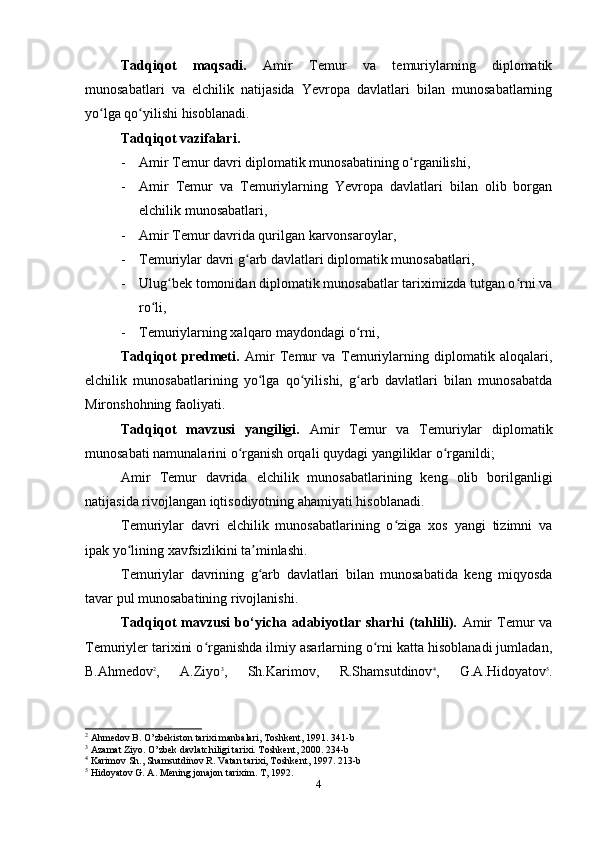 Tadqiqot   maqsadi.   Amir   Temur   va   temuriylarning   diplomatik
munosabatlari   va   elchilik   natijasida   Yevropa   davlatlari   bilan   munosabatlarning
yo lga qo yilishi hisoblanadi.ʻ ʻ
Tadqiqot vazifalari. 
- Amir Temur davri diplomatik munosabatining o rganilishi,	
ʻ
- Amir   Temur   va   Temuriylarning   Yevropa   davlatlari   bilan   olib   borgan
elchilik munosabatlari,
- Amir Temur davrida qurilgan karvonsaroylar,
- Temuriylar davri g arb davlatlari diplomatik munosabatlari,	
ʻ
- Ulug bek tomonidan diplomatik munosabatlar tariximizda tutgan o rni va	
ʻ ʻ
ro li,	
ʻ
- Temuriylarning xalqaro maydondagi o rni,	
ʻ
Tadqiqot   predmeti.   Amir   Temur   va   Temuriylarning   diplomatik   aloqalari,
elchilik   munosabatlarining   yo lga   qo yilishi,   g arb   davlatlari   bilan   munosabatda	
ʻ ʻ ʻ
Mironshohning faoliyati.
Tadqiqot   mavzusi   yangiligi.   Amir   Temur   va   Temuriylar   diplomatik
munosabati namunalarini o rganish orqali quydagi yangiliklar o rganildi;	
ʻ ʻ
Amir   Temur   davrida   elchilik   munosabatlarining   keng   olib   borilganligi
natijasida rivojlangan iqtisodiyotning ahamiyati hisoblanadi.
Temuriylar   davri   elchilik   munosabatlarining   o ziga   xos   yangi   tizimni   va	
ʻ
ipak yo lining xavfsizlikini ta minlashi.	
ʻ ʼ
Temuriylar   davrining   g arb   davlatlari   bilan   munosabatida   keng   miqyosda	
ʻ
tavar pul munosabatining rivojlanishi.
Tadqiqot   mavzusi   bo‘yicha   adabiyotlar   sharhi   (tahlili).   Amir   Temur   va
Temuriyler tarixini o rganishda ilmiy asarlarning o rni katta hisoblanadi jumladan,	
ʻ ʻ
B.Ahmedov 2
,   A.Ziyo 3
,   Sh.Karimov,   R.Shamsutdinov 4
,   G.A.Hidoyatov 5
.
2
 Ahmedov B. O’zbekiston tarixi manbalari, Toshkent, 1991. 341-b
3
 Azamat Ziyo. O’zbek davlatchiligi tarixi. Toshkent, 2000. 234-b
4
 Karimov Sh., Shamsutdinov R. Vatan tarixi, Toshkent, 1997. 213-b
5
 Hidoyatov G. A. Mening jonajon tarixim. T, 1992.
4