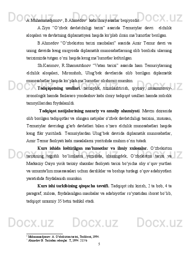 A.Muhammadjonov 6
, B.Ahmedov 7
  kabi ilmiy asarlar beqiyosdir. 
A.Ziyo   “O‘zbek   davlatchiligi   tarixi”   asarida   Temuriylar   davri     elchilik
aloqalari va davlatning diplamatiyasi haqida ko plab ilmin ma lumotlar berilgan.ʻ ʼ
B.Ahmedov   “O‘zbekiston   tarixi   manbalari”   asarida   Amir   Temur   davri   va
uning davrida keng miqyosda diplamatik munosabatlarning olib borilishi ularning
tariximizda tutgan o rni haqida keng ma lumotlar keltirilgan.	
ʻ ʼ
Sh.Karimov,   R.Shamsutdinov   “Vatan   tarixi”   asarida   ham   Temuriylarning
elchilik   aloqalari,   Mironshoh,   Ulug bek   davrlarida   olib   borilgan   diplamatik	
ʻ
munosabatlar haqida ko plab ma lumotlar olishimiz mumkin.	
ʻ ʼ
Tadqiqotning   usullari.   tarixiylik,   tizimlashtirish,   qiyosiy,   muammoviy-
xronologik hamda fanlararo yondashuv kabi ilmiy tadqiqot usullari hamda xolislik
tamoyillaridan foydalanildi.
       Tadqiqot   natijalarining   nazariy   va   amaliy   ahamiyati .   Mavzu   doirasida
olib borilgan tadqiqotlar va olingan natijalar o‘zbek davlatchiligi tarixini, xususan,
Temuriylar   davridagi   g arb   davlatlari   bilan   o zaro   elchilik   munosabatlari   haqida
ʻ ʻ
keng   fikr   yuritiladi.   Temuriylardan   Ulug bek   davrida   diplamatik   munosabatlar,	
ʻ
Amir Temur faoliyati kabi masalalarni yoritishda muhim o‘rin tutadi.
Kurs   ishida   keltirilgan   ma'lumotlar   va   ilmiy   xulosalar.   O zbekiston	
ʻ
tarixining   tegishli   bo‘limlarini   yozishda,   shuningdek,   O zbekiston   tarixi   va	
ʻ
Markaziy   Osiyo   yirik   tarixiy   shaxslar   faoliyati   tarixi   bo‘yicha   oliy   o‘quv   yurtlari
va umumta'lim muassasalari uchun darsliklar va boshqa turdagi o‘quv adabiyotlari
yaratishda foydalanish mumkin.
Kurs ishi tarkibining qisqacha tavsifi.   Tadqiqot ishi kirish, 2 ta bob, 4 ta
paragraf, xulosa, foydalanilgan manbalar va adabiyotlar ro‘yxatidan iborat bo‘lib,
tadqiqot umumiy 35 betni tashkil etadi.
6
 Muhammadjonov. A. O’zbekiston tarixi, Toshkent, 1994.
7
 Ahmedov B. Tarixdan saboqlar. T, 1994. 215-b
5 