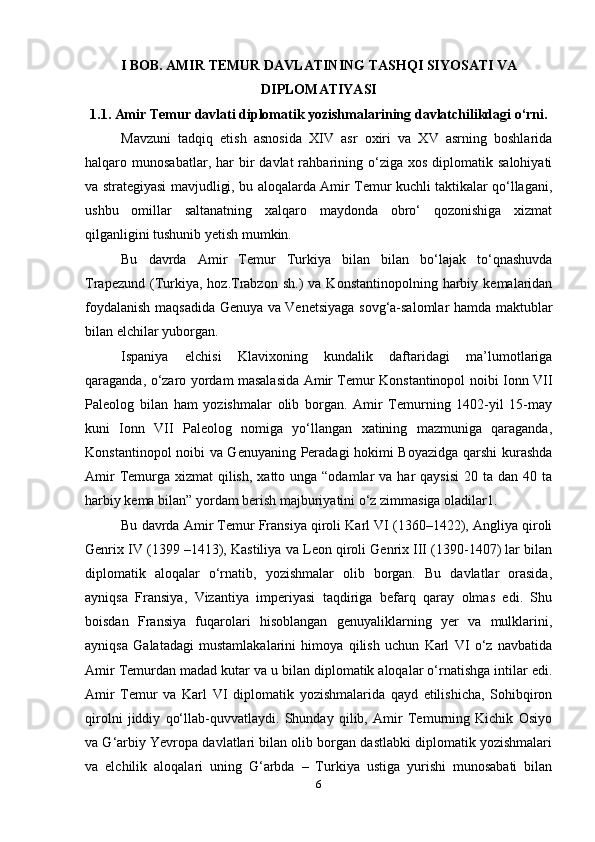 I BOB. AMIR TEMUR DAVLATINING TASHQI SIYOSATI VA
DIPLOMATIYASI
1.1. Amir Temur davlati diplomatik yozishmalarining davlatchilikdagi o‘rni.
Mavzuni   tadqiq   etish   asnosida   XIV   asr   oxiri   va   XV   asrning   boshlarida
halqaro  munosabatlar,  har   bir  davlat  rahbarining  o‘ziga   xos  diplomatik  salohiyati
va strategiyasi mavjudligi, bu aloqalarda Amir Temur kuchli taktikalar qo‘llagani,
ushbu   omillar   saltanatning   xalqaro   maydonda   obro‘   qozonishiga   xizmat
qilganligini tushunib yetish mumkin.
Bu   davrda   Amir   Temur   Turkiya   bilan   bilan   bo‘lajak   to‘qnashuvda
Trapezund  (Turkiya,  hoz.Trabzon   sh.)   va  Konstantinopolning  harbiy  kemalaridan
foydalanish maqsadida Genuya va Venetsiyaga sovg‘a-salomlar hamda maktublar
bilan elchilar yuborgan.
Ispaniya   elchisi   Klavixoning   kundalik   daftaridagi   ma’lumotlariga
qaraganda, o‘zaro yordam masalasida Amir Temur Konstantinopol noibi Ionn VII
Paleolog   bilan   ham   yozishmalar   olib   borgan.   Amir   Temurning   1402-yil   15-may
kuni   Ionn   VII   Paleolog   nomiga   yo‘llangan   xatining   mazmuniga   qaraganda,
Konstantinopol noibi va Genuyaning Peradagi hokimi Boyazidga qarshi kurashda
Amir  Temurga  xizmat  qilish,  xatto unga “odamlar  va har  qaysisi  20 ta dan 40 ta
harbiy kema bilan” yordam berish majburiyatini o‘z zimmasiga oladilar1.
Bu davrda Amir Temur Fransiya qiroli Karl VI (1360–1422), Angliya qiroli
Genrix IV (1399 –1413), Kastiliya va Leon qiroli Genrix III (1390-1407) lar bilan
diplomatik   aloqalar   o‘rnatib,   yozishmalar   olib   borgan.   Bu   davlatlar   orasida,
ayniqsa   Fransiya,   Vizantiya   imperiyasi   taqdiriga   befarq   qaray   olmas   edi.   Shu
boisdan   Fransiya   fuqarolari   hisoblangan   genuyaliklarning   yer   va   mulklarini,
ayniqsa   Galatadagi   mustamlakalarini   himoya   qilish   uchun   Karl   VI   o‘z   navbatida
Amir Temurdan madad kutar va u bilan diplomatik aloqalar o‘rnatishga intilar edi.
Amir   Temur   va   Karl   VI   diplomatik   yozishmalarida   qayd   etilishicha,   Sohibqiron
qirolni   jiddiy   qo‘llab-quvvatlaydi.   Shunday   qilib,   Amir   Temurning   Kichik   Osiyo
va G‘arbiy Yevropa davlatlari bilan olib borgan dastlabki diplomatik yozishmalari
va   elchilik   aloqalari   uning   G‘arbda   –   Turkiya   ustiga   yurishi   munosabati   bilan
6 