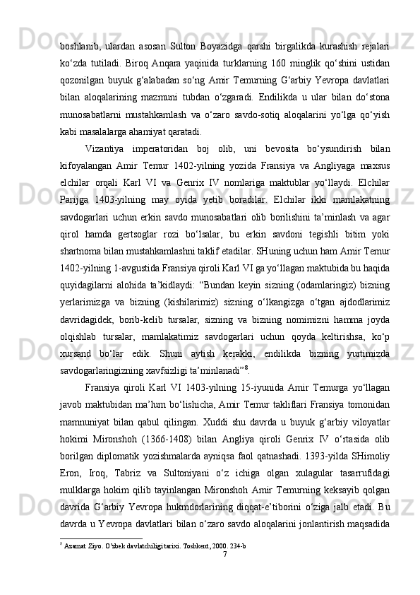 boshlanib,   ulardan   asosan   Sulton   Boyazidga   qarshi   birgalikda   kurashish   rejalari
ko‘zda   tutiladi.   Biroq   Anqara   yaqinida   turklarning   160   minglik   qo‘shini   ustidan
qozonilgan   buyuk   g‘alabadan   so‘ng   Amir   Temurning   G‘arbiy   Yevropa   davlatlari
bilan   aloqalarining   mazmuni   tubdan   o‘zgaradi.   Endilikda   u   ular   bilan   do‘stona
munosabatlarni   mustahkamlash   va   o‘zaro   savdo-sotiq   aloqalarini   yo‘lga   qo‘yish
kabi masalalarga ahamiyat qaratadi.
Vizantiya   imperatoridan   boj   olib,   uni   bevosita   bo‘ysundirish   bilan
kifoyalangan   Amir   Temur   1402-yilning   yozida   Fransiya   va   Angliyaga   maxsus
elchilar   orqali   Karl   VI   va   Genrix   IV   nomlariga   maktublar   yo‘llaydi.   Elchilar
Parijga   1403-yilning   may   oyida   yetib   boradilar.   Elchilar   ikki   mamlakatning
savdogarlari   uchun   erkin   savdo   munosabatlari   olib   borilishini   ta’minlash   va   agar
qirol   hamda   gertsoglar   rozi   bo‘lsalar,   bu   erkin   savdoni   tegishli   bitim   yoki
shartnoma bilan mustahkamlashni taklif etadilar. SHuning uchun ham Amir Temur
1402-yilning 1-avgustida Fransiya qiroli Karl VI ga yo‘llagan maktubida bu haqida
quyidagilarni   alohida   ta’kidlaydi:   “Bundan   keyin   sizning   (odamlaringiz)   bizning
yerlarimizga   va   bizning   (kishilarimiz)   sizning   o‘lkangizga   o‘tgan   ajdodlarimiz
davridagidek,   borib-kelib   tursalar,   sizning   va   bizning   nomimizni   hamma   joyda
olqishlab   tursalar,   mamlakatimiz   savdogarlari   uchun   qoyda   keltirishsa,   ko‘p
xursand   bo‘lar   edik.   Shuni   aytish   kerakki,   endilikda   bizning   yurtimizda
savdogarlaringizning xavfsizligi ta’minlanadi” 8
.
Fransiya   qiroli   Karl   VI   1403-yilning   15-iyunida   Amir   Temurga   yo‘llagan
javob maktubidan ma’lum bo‘lishicha, Amir Temur takliflari Fransiya tomonidan
mamnuniyat   bilan   qabul   qilingan.   Xuddi   shu   davrda   u   buyuk   g‘arbiy   viloyatlar
hokimi   Mironshoh   (1366-1408)   bilan   Angliya   qiroli   Genrix   IV   o‘rtasida   olib
borilgan   diplomatik   yozishmalarda   ayniqsa   faol   qatnashadi.   1393-yilda   SHimoliy
Eron,   Iroq,   Tabriz   va   Sultoniyani   o‘z   ichiga   olgan   xulagular   tasarrufidagi
mulklarga   hokim   qilib   tayinlangan   Mironshoh   Amir   Temurning   keksayib   qolgan
davrida   G‘arbiy   Yevropa   hukmdorlarining   diqqat-e’tiborini   o‘ziga   jalb   etadi.   Bu
davrda u Yevropa davlatlari bilan o‘zaro savdo aloqalarini jonlantirish maqsadida
8
  Azamat Ziyo. O’zbek davlatchiligi tarixi. Toshkent, 2000. 234-b
7 