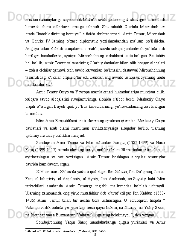 xristian ruhoniylariga xayrixohlik bildirib, savdogarlarning daxlsizligini ta’minlash
borasida   chora-tadbirlarni   amalga   oshiradi.   Shu   sababli   G‘arbda   Mironshoh   tez
orada “katolik dinining homiysi” sifatida shuhrat topadi. Amir Temur, Mironshoh
va   Genrix   IV   larning   o‘zaro   diplomatik   yozishmalaridan   ma’lum   bo‘lishicha,
Angliya   bilan   elchilik   aloqalarini   o‘rnatib,   savdo-sotiqni   jonlantirish   yo‘lida   olib
borilgan harakatlarda, ayniqsa Mironshohning tashabbusi  katta bo‘lgan. Bu tabiiy
hol bo‘lib, Amir Temur saltanatining G‘arbiy davlatlar bilan olib borgan aloqalari
– xoh u elchilar qatnovi, xoh savdo karvonlari bo‘lmasin, dastavval Mironshohning
tasarrufidagi o‘lkalar orqali o‘tar edi. Bundan eng avvalo ushbu viloyatning noibi
manfaatdor edi 9
.
Amir Temur Osiyo va Yevropa mamlakatlari hukmdorlariga murojaat qilib,
xalqaro   savdo   aloqalarini   rivojlantirishga   alohida   e’tibor   berdi.   Markaziy   Osiyo
orqali   o‘tadigan   Buyuk   ipak   yo‘lida   karvonlarning,   yo‘lovchilarning   xavfsizligini
ta’minladi.
Misr  Arab Respublikasi  arab  olamining ajralmas  qismidir. Markaziy  Osiyo
davlatlari   va   arab   olami   musulmon   sivilizatsiyasiga   aloqador   bo‘lib,   ularning
qadimiy madaniy birliklari mavjud.
Sohibqiron   Amir   Temur   va   Misr   sultonlari   Barquq   (1382-1399)   va   Nosir
Faraj (1399-1412) hamda ularning suriya noiblari bilan 20 martadan ortiq elchilar
ayirboshlagan   va   xat   yozishgan.   Amir   Temur   boshlagan   aloqalar   temuriylar
davrida ham davom etgan.
XIV asr oxiri XV asrda yashab ijod etgan Ibn Xaldun, Ibn Do‘qmoq, Ibn al-
Frot,   al-Maqriziy,   al-Asqoloniy,   al-Ayniy,   Ibn   Arabshoh,   as-Suyutiy   kabi   Misr
tarixchilari   asarlarida   Amir   Temurga   tegishli   ma’lumotlar   ko‘plab   uchraydi.
Ularning   zamonasida   eng   yirik   mutafakkir   deb   e’tirof   etilgan   Ibn   Xaldun   (1332-
1406)   Amir   Temur   bilan   bir   necha   bora   uchrashgan.   U   sohibqiron   haqida   “
Vatanparvarlik bobida yer yuzidagi hech qaysi hokim, na Xusrav, na Yuliy Sezar,
na Iskandar van a Buxtanasar (Valtasar) unga teng kelolmaydi ”, deb yozgan.
Sohibqironning   Yaqin   Sharq   mamlakatlariga   qilgan   yurishlari   va   Amir
9
 Ahmedov B. O’zbekiston tarixi manbalari, Toshkent, 1991. 341-b
8 