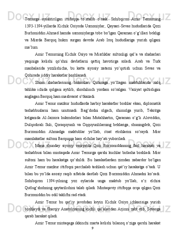 Temurga   uyishtirilgan   ittifoqqa   to‘xtalib   o‘tsak:   Sohibqiron   Amir   Temurning
1393-1394-yillarda   Kichik   Osiyoda   Usmoniylar,  Qaysari-Sevas   hududlarida   Qozi
Burhoniddin Ahmad hamda usmoniylarga tobe bo‘lgan Qaraman o‘g‘illari bekligi
va   Misrda   Barquq   hukm   surgan   davrda   Arab   Iroq   hududlariga   yurish   qilgani
ma’lum.
Amir   Temurning   Kichik   Osiyo   va   Misrliklar   sultonligi   qal’a   va   shaharlari
yaqiniga   kelishi   qo‘shni   davlatlarni   qattiq   havotirga   soladi.   Arab   va   Turk
manbalarida   yozilishicha,   bu   katta   siyosiy   xatarni   yo‘qotish   uchun   Sevas   va
Qohirada jiddiy harakatlar boshlanadi.
Shom   shaharlarining   hokimlari   Qohiraga   yo‘llagan   maktublarida   xalq
tahlika   ichida   qolgani   aytilib,   shoshilinch   yordam   so‘ralgan.   Vaziyat   qaltisligini
anglagan Barquq ham mashvarat o‘tkazadi.
Amir Temur mazkur hududlarda harbiy harakatlar boshlar ekan, diplomatik
tashabbuslarni   ham   unutmadi.   Bag‘dodni   olgach,   shimolga   yurib,   Tekritga
kelganida   Al-Jazoira   hukmdorlari   bilan   Mutahhartin,   Qaraman   o‘g‘li   Aloviddin,
Dulqodirali   Suli,   Qoraquyunli   va   Oqquyunlilarning   beklariga,   shuningdek,   Qozi
Burxoniddin   Ahmadga   maktublar   yo‘llab,   itoat   etishlarini   so‘raydi.   Misr
mamlakatlar sultoni Barquqqa ham elchilar hay’ati yuboriladi.
Mana   shunday   siyosiy   vaziyatda   Qozi   Burxoniddinning   faol   harakati   va
tashabbusi  bilan mintaqada Amir  Temurga qarshi  kuchlar  birlasha  boshladi.  Misr
sultoni   ham   bu   harakatga   qo‘shildi.   Bu   harakatlardan   zimdan   xabardor   bo‘lgan
Amir Temur mazkur ittifoqni parchalab tashlash uchun qat’iy harakatga o‘tadi. U
bilan   bu   yo‘lda   asosiy   raqib   sifatida   dastlab   Qozi   Burxoniddin   Ahmadni   ko‘radi.
Sohibqiron   1394-yilning   yoz   oylarida   unga   maktub   yo‘llab,   o‘z   elchisi
Qutlug‘shohning qaytarilishini talab qiladi. Mintaqaviy ittifoqqa orqa qilgan Qozi
Burxoniddin bu odil taklifni rad etadi.
Amir   Temur   bu   qat’iy   javobdan   keyin   Kichik   Osiyo   ichkarisiga   yurish
boshlaydi va Sharqiy Anatoliyaning kuchli qal’alaridan Arjinni zabt etib, Sevasga
qarab harakat qiladi.
Amir Temur mintaqaga ikkinchi marta kelishi bilanoq o‘ziga qarshi harakat
9 