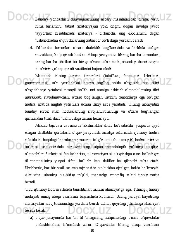 Bunday   yondashish   dunyoqarashning   asosiy   masalalaridan   biriga,   ya’ni
nima   birlamchi:   tabiat   (materiya)mi   yoki   ongmi   degan   savolga   javob
tayyorlash   hisoblanadi;   materiya   -   birlamchi,   ong   -ikkilamchi   degan
tushunchadan o’quvchilarning xabardor bo’lishiga yordam beradi. 
4. Til-barcha   tomonlari   o’zaro   dialektik   bog’lanishda   va   birlikda   bo'lgan
murakkab,   ko’p  qirrali  hodisa.   Aloqa  jarayonida  tilning  barcha   tomonlari,
uning   barcha   jihatlari   bir-biriga   o’zaro   ta’sir   etadi,   shunday   sharoitdagina
til o’zining aloqa quroli vazifasini bajara oladi. 
Maktabda   tilning   barcha   tomonlari   (talaffuzi,   fonetikasi,   leksikasi,
grammatikasi,   so’z   yasalishi)ni   o’zaro   bog’liq   holda   o’rganish   ona   tilini
o’rgatishdagi   yetakchi   tamoyil   bo’lib,   uni   amalga   oshirish   o’quvchilarning   tilni
murakkab,   rivojlanuvchan,   o’zaro   bog’langan   iriuhim   tomonlarga   ega   bo’lgan
hodisa   sifatida   anglab   yetishlari   uchun   ilmiy   asos   yaratadi.   Tilning   mohiyatini
bunday   idrok   etish   hodisalarning   rivojlanuvchanligi   va   o'zaro   bog’langan
qismlardan tuzilishini tushunishga zamin hozirlaydi. 
Maktab tajribasi va rnaxsus tekshirishlar shuni ko’rsatadiki, yuqorida qayd
etiigan   dastlabki   qoidalarni   o’quv   jarayonida   amalga   oshirishda   ijtimoiy   hodisa
sifatida til haqidagi bilimlar majmuasini to’g’ri tanlash, asosiy til hodisalarini va
turlarini   tushuntirishda   o'qituvchining   tutgan   metodologik   yo'lining   aniqligi,
o’quvchilar   fikrlashini   faollashtirish,   til   nazariyasini   o’rgatishga   asos   bo’ladigan
til   materialining   yuqori   sifatii   bo’lishi   kabi   dalillar   hal   qiluvchi   ta’sir   etadi.
Shubhasiz, har bir omil maktab tajribasida bir-biridan ajralgan holda bo’lmaydi.
Aksincha,   ularning   bir-biriga   to’g’ri,   maqsadga   muvofiq   ta’siri   ijobiy   natija
beradi.  
Tilni ijtimoiy hodisa sifatida tanishtirish muhim ahamiyatga ega. Tilning ijtimoiy
mohiyati   uning   aloqa   vazifasini   bajarishida   ko'rinadi.   Uning   jamiyat   hayotidagi
ahamiyatini  aniq tushunishga  yordam  berish  uchun quyidagi  jihatlarga ahamiyat
berish kerak: 
a) o’quv   jarayonida   har   bir   til   birligining   nutqimizdagi   o'mini   o’quvchilar
o’zlashtirishini   ta’minlash   zarur.   O’quvchilar   tilning   aloqa   vazifasini
10 