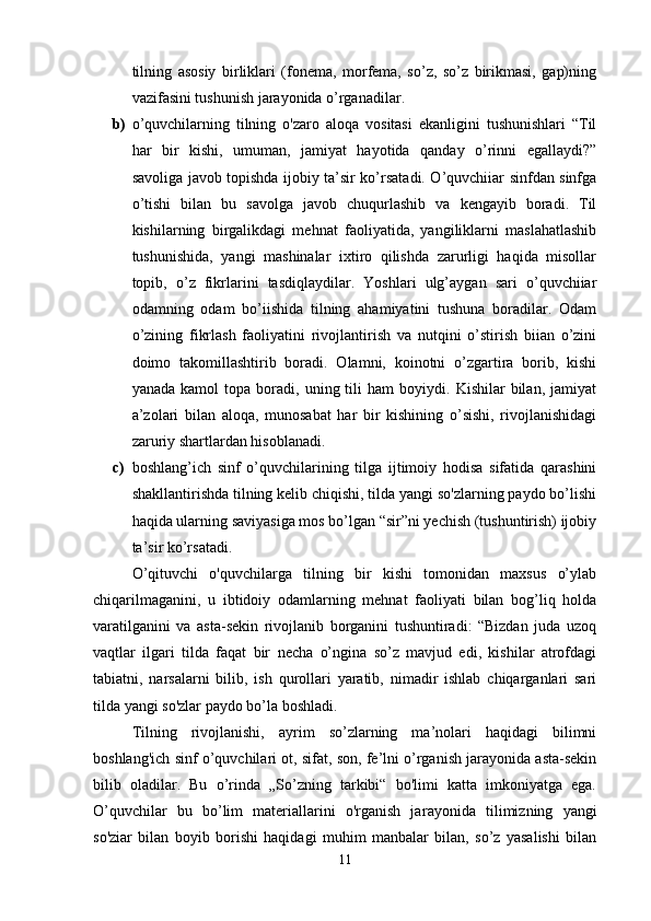 tilning   asosiy   birliklari   (fonema,   morfema,   so’z,   so’z   birikmasi,   gap)ning
vazifasini tushunish jarayonida o’rganadilar. 
b) o’quvchilarning   tilning   o'zaro   aloqa   vositasi   ekanligini   tushunishlari   “Til
har   bir   kishi,   umuman,   jamiyat   hayotida   qanday   o’rinni   egallaydi?”
savoliga javob topishda ijobiy ta’sir ko’rsatadi. O’quvchiiar sinfdan sinfga
o’tishi   bilan   bu   savolga   javob   chuqurlashib   va   kengayib   boradi.   Til
kishilarning   birgalikdagi   mehnat   faoliyatida,   yangiliklarni   maslahatlashib
tushunishida,   yangi   mashinalar   ixtiro   qilishda   zarurligi   haqida   misollar
topib,   o’z   fikrlarini   tasdiqlaydilar.   Yoshlari   ulg’aygan   sari   o’quvchiiar
odamning   odam   bo’iishida   tilning   ahamiyatini   tushuna   boradilar.   Odam
o’zining   fikrlash   faoliyatini   rivojlantirish   va   nutqini   o’stirish   biian   o’zini
doimo   takomillashtirib   boradi.   Olamni,   koinotni   o’zgartira   borib,   kishi
yanada   kamol   topa   boradi,   uning  tili   ham   boyiydi.   Kishilar   bilan,   jamiyat
a’zolari   bilan   aloqa,   munosabat   har   bir   kishining   o’sishi,   rivojlanishidagi
zaruriy shartlardan hisoblanadi. 
c) boshlang’ich   sinf   o’quvchilarining   tilga   ijtimoiy   hodisa   sifatida   qarashini
shakllantirishda tilning kelib chiqishi, tilda yangi so'zlarning paydo bo’lishi
haqida ularning saviyasiga mos bo’lgan “sir”ni yechish (tushuntirish) ijobiy
ta’sir ko’rsatadi. 
O’qituvchi   o'quvchilarga   tilning   bir   kishi   tomonidan   maxsus   o’ylab
chiqarilmaganini,   u   ibtidoiy   odamlarning   mehnat   faoliyati   bilan   bog’liq   holda
varatilganini   va   asta-sekin   rivojlanib   borganini   tushuntiradi:   “Bizdan   juda   uzoq
vaqtlar   ilgari   tilda   faqat   bir   necha   o’ngina   so’z   mavjud   edi,   kishilar   atrofdagi
tabiatni,   narsalarni   bilib,   ish   qurollari   yaratib,   nimadir   ishlab   chiqarganlari   sari
tilda yangi so'zlar paydo bo’la boshladi. 
Tilning   rivojlanishi,   ayrim   so’zlarning   ma’nolari   haqidagi   bilimni
boshlang'ich sinf o’quvchilari ot, sifat, son, fe’lni o’rganish jarayonida asta-sekin
bilib   oladilar.   Bu   o’rinda   „So’zning   tarkibi“   bo'limi   katta   imkoniyatga   ega.
O’quvchilar   bu   bo’lim   materiallarini   o'rganish   ja rayonida   tilimizning   yangi
so'ziar   bilan   boyib   borishi   haqidagi   muhim   manbalar   bilan,   so’z   yasalishi   bilan
11 