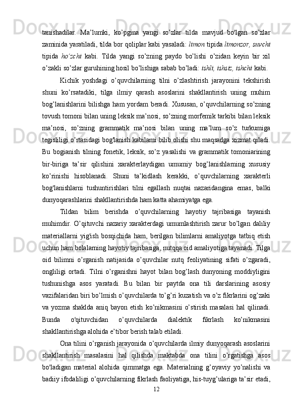 tanishadilar.   Ma’lumki,   ko’pgina   yangi   so’zlar   tilda   mavjud   bo'lgan   so’zlar
zaminida yaratiladi, tilda bor qoliplar kabi yasaladi:  limon  tipida  limonzor, suvchi
tipida   ho’zchi   kabi.   Tilda   yangi   so’zning   paydo   bo’lishi   o’zidan   keyin   bir   xil
o’zakli so’zlar guruhining hosil bo’lishiga sabab bo’ladi:  ishli, ishsiz, ishchi  kabi. 
Kichik   yoshdagi   o’quvchilarning   tilni   o’zlashtirish   jarayonini   tekshirish
shuni   ko’rsatadiki,   tilga   ilmiy   qarash   asoslarini   shakllantirish   uning   muhim
bog’lanishlarini bilishga ham yordam  beradi. Xususan,  o’quvchilarning so’zning
tovush tomoni bilan uning leksik ma’nosi, so’zning morfemik tarkibi bilan leksik
ma’nosi,   so’zning   grammatik   ma’nosi   bilan   uning   ma’lum   so’z   turkumiga
tegisliligi o’rtasidagi bog'lanish kabilami bilib olishi shu maqsadga xizmat qiladi.
Bu   bogianish   tilning   fonetik,   leksik,   so’z   yasalishi   va   grammatik   tomoniarining
bir-biriga   ta’sir   qilishini   xarakterlaydigan   umumiy   bog’lanishlarning   xususiy
ko’rinishi   hisoblanadi.   Shuni   ta’kidlash   kerakki,   o’quvchilarning   xarakterli
bog'lanishlarni   tushuntirishlari   tilni   egallash   nuqtai   nazaridangina   emas,   balki
dunyoqarashlarini shakllantirishda ham katta ahamiyatga ega.
Tildan   bilim   berishda   o’quvchilarning   hayotiy   tajribasiga   tayanish
muhimdir.   O’qituvchi   nazariy   xarakterdagi   umumlashtirish   zarur   bo’lgan   daliliy
materiallarni   yig'ish   bosqichida   ham,   berilgan   bilimlarni   amaliyotga   tatbiq   etish
uchun ham bolalarning hayotiy tajribasiga, nutqqa oid amaliyotiga tayanadi. Tilga
oid   bilimni   o’rganish   natijasida   o’quvchilar   nutq   feoliyatining   sifati   o’zgaradi,
ongliligi   ortadi.   Tilni   o’rganishni   hayot   bilan   bog’lash   dunyoning   moddiyligini
tushunishga   asos   yaratadi.   Bu   bilan   bir   paytda   ona   tili   darslarining   asosiy
vazifalaridan biri bo’lmish o’quvchilarda to’g’ri kuzatish va o’z fikrlarini og’zaki
va   yozma   shaklda   aniq   bayon   etish   ko’nikmasini   o’stirish   masalasi   hal   qilinadi.
Bunda   o'qituvchidan   o’quvchilarda   dialektik   fikrlash   ko’nikmasini
shakllantirishga alohida e’tibor berish talab etiladi. 
Ona tilini o’rganish jarayonida o’quvchilarda ilmiy dunyoqarash asoslarini
shakllantirish   masalasini   hal   qilishda   maktabda   ona   tilini   o’rgatishga   asos
bo'ladigan   material   alohida   qimmatga   ega.   Materialning   g’oyaviy   yo’nalishi   va
badiiy ifodaliligi o’quvchilarning fikrlash faoliyatiga, his-tuyg’ulariga ta’sir etadi,
12 