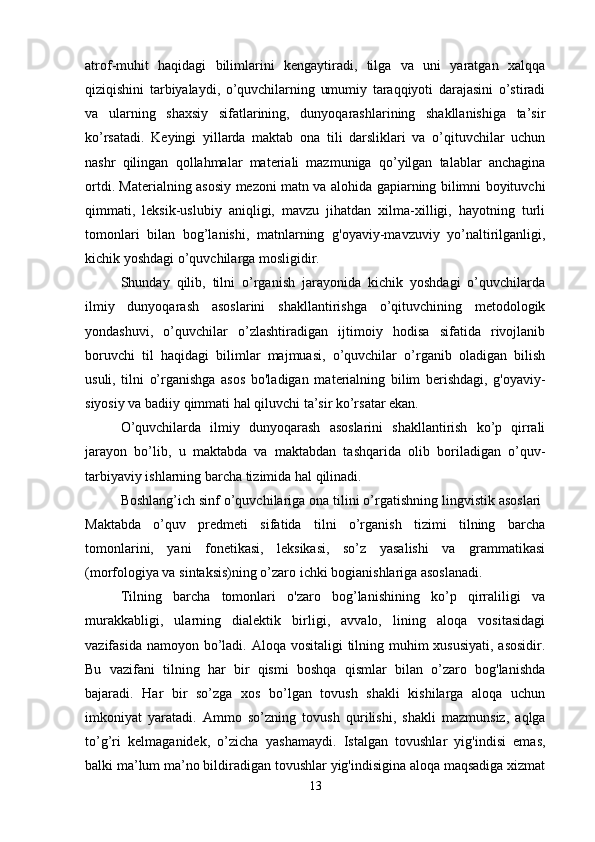 atrof-muhit   haqidagi   bilimlarini   kengaytiradi,   tilga   va   uni   yaratgan   xalqqa
qiziqishini   tarbiyalaydi,   o’quvchilarning   umumiy   taraqqiyoti   darajasini   o’stiradi
va   ularning   shaxsiy   sifatlarining,   dunyoqarashlarining   shakllanishiga   ta’sir
ko’rsatadi.   Keyingi   yillarda   maktab   ona   tili   darsliklari   va   o’qituvchilar   uchun
nashr   qilingan   qollahmalar   materiali   mazmuniga   qo’yilgan   talablar   anchagina
ortdi. Materialning asosiy mezoni matn va alohida gapiarning bilimni boyituvchi
qimmati,   leksik-uslubiy   aniqligi,   mavzu   jihatdan   xilma-xilligi,   hayotning   turli
tomonlari   bilan   bog’lanishi,   matnlarning   g'oyaviy-mavzuviy   yo’naltirilganligi,
kichik yoshdagi o’quvchilarga mosligidir. 
Shunday   qilib,   tilni   o’rganish   jarayonida   kichik   yoshdagi   o’quvchilarda
ilmiy   dunyoqarash   asoslarini   shakllantirishga   o’qituvchining   metodologik
yondashuvi,   o’quvchilar   o’zlashtiradigan   ijtimoiy   hodisa   sifatida   rivojlanib
boruvchi   til   haqidagi   bilimlar   majmuasi,   o’quvchilar   o’rganib   oladigan   bilish
usuli,   tilni   o’rganishga   asos   bo'ladigan   ma terialning   bilim   berishdagi,   g'oyaviy-
siyosiy va badiiy qimmati hal qiluvchi ta’sir ko’rsatar ekan. 
O’quvchilarda   ilmiy   dunyoqarash   asoslarini   shakllantirish   ko’p   qirrali
jarayon   bo’lib,   u   maktabda   va   maktabdan   tashqarida   olib   boriladigan   o’quv-
tarbiyaviy ishlarning barcha tizimida hal qilinadi. 
Boshlang’ich sinf o’quvchilariga ona tilini o’rgatishning lingvistik asoslari 
Maktabda   o’quv   predmeti   sifatida   tilni   o’rganish   tizimi   tilning   barcha
tomonlarini,   yani   fonetikasi,   leksikasi,   so’z   yasalishi   va   grammatikasi
(morfologiya va sintaksis)ning o’zaro ichki bogianishlariga asoslanadi. 
Tilning   barcha   tomonlari   o'zaro   bog’lanishining   ko’p   qirraliligi   va
murakkabligi,   ularning   dialektik   birligi,   avvalo,   lining   aloqa   vositasidagi
vazifasida namoyon bo’ladi. Aloqa vositaligi  tilning muhim xususiyati,  asosidir.
Bu   vazifani   tilning   har   bir   qismi   boshqa   qismlar   bilan   o’zaro   bog'lanishda
bajaradi.   Har   bir   so’zga   xos   bo’lgan   tovush   shakli   kishilarga   aloqa   uchun
imkoniyat   yaratadi.   Ammo   so’zning   to vush   qurilishi,   shakli   mazmunsiz,   aqlga
to’g’ri   kelmaganidek,   o’zicha   yashamaydi.   Istalgan   tovushlar   yig'indisi   emas,
balki ma’lum ma’no bildiradigan tovushlar yig'indisigina aloqa maqsadiga xizmat
13 