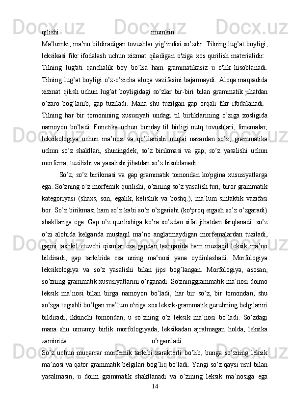 qilishi   mumkin.  
Ma’lumki, ma’no bildiradigan tovushlar yig’indisi so’zdir. Tilning lug’at boyligi,
leksikasi   fikr   ifodalash   uchun   xizmat   qiladigan   o'ziga   xos   qurilish   materialidir.  
Tilning   lug'ati   qanchalik   boy   bo’lsa   ham   grammatikasiz   u   o'lik   hisoblanadi.
Tilning lug’at boyligi o’z-o’zicha aloqa vazifasini  bajarmaydi. Aloqa maqsadida
xizmat   qilish   uchun   lug’at   boyligidagi   so’zlar   bir-biri   bilan   grammatik   jihatdan
o’zaro   bog’lanib,   gap   tuziladi.   Mana   shu   tuzilgan   gap   orqali   fikr   ifodalanadi.  
Tilning   har   bir   tomonining   xususiyati   undagi   til   birliklarining   o’ziga   xosligida
namoyon   bo’ladi.   Fonetika   uchun   bunday   til   birligi   nutq   tovushlari,   fonemalar;
leksikologiya   uchun   ma’nosi   va   qo’llanishi   nuqtai   nazardan   so’z;   grarnmatika
uchun   so’z   shakllari,   shuningdek,   so’z   birikmasi   va   gap;   so’z   yasalishi   uchun
morfema, tuzilishi va yasalishi jihatdan so’z hisoblanadi. 
So’z,   so’z   birikmasi   va   gap   grammatik   tomondan   ko'pgina   xususiyatlarga
ega. So’zning o’z morfemik qurilishi, o’zining so’z yasalish turi, biror grammatik
kategoriyasi   (shaxs,   son,   egalik,   kelishik   va   boshq.),   ma’lum   sintaktik   vazifasi
bor. So’z birikmasi ham so’z kabi so’z o’zgarishi (ko'proq ergash so’z o’zgaradi)
shakllariga ega. Gap  o’z qurilishiga ko’ra so’zdan sifat  jihatdan farqlanadi:  so’z
o’zi   alohida   kelganda   mustaqil   ma’no   anglatmaydigan   morfemalardan   tuziladi,
gapni   tashkil   etuvchi   qismlar   esa   gapdan   tashqarida   ham   mustaqil   leksik   ma’no
bildiradi,   gap   tarkibida   esa   uning   ma’nosi   yana   oydinlashadi.   Morfologiya
leksikologiya   va   so’z   yasalishi   bilan   jips   bog’langan.   Morfologiya,   asosan,
so’zning grammatik xususiyatlarini o’rganadi. So'zninggrammatik ma’nosi doimo
leksik   ma’nosi   bilan   birga   namoyon   bo’ladi,   har   bir   so’z,   bir   tomondan,   shu
so’zga tegishli bo’lgan ma’lum o'ziga xos leksik-grammatik guruhning belgilarini
bildiradi,   ikkinchi   tomondan,   u   so’zning   o’z   leksik   ma’nosi   bo’ladi.   So’zdagi
mana   shu   umumiy   birlik   morfologiyada,   leksikadan   ajralmagan   holda,   leksika
zaminida   o’rganiladi.  
So’z   uchun   muqarrar   morfemik   tarkibi   xarakterli   bo’lib,   bunga   so’zning   leksik
ma’nosi va qator grammatik belgilari bog’liq bo’ladi. Yangi so’z qaysi usul bilan
yasalmasin,   u   doim   grammatik   shakllanadi   va   o’zining   leksik   ma’nosiga   ega
14