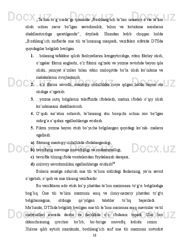 „Ta’lim   to’g’risida“gi   qonunda   „Boshlang’ich   ta’lim   umumiy   o’rta   ta’lim
olish   uchun   zarur   bo’lgan   savodxonlik,   bilim   va   ko'nikma   asos larini
shakllantirishga   qaratilgandir“,   deyiladi.   Shundan   kelib   chiqqan   holda
„Boshlang’ich   sinflarda   ona   tili   ta’limining   maqsadi,   vazifalari   sifatida   DTSda
quyidagilar belgilab berilgan: 
1. ...bolaning tafakkur qilish faoliyatlarini kengaytirishga, erkin fikrlay olish,
o’zgalar fikrini anglashi, o’z fikrini og’zaki va yozma ravishda bayon qila
olishi,   jamiyat   a’zolari   bilan   erkin   muloqotda   bo’la   olish   ko’nikma   va
malakalarini rivojlantirish. 
2. ...o’z   fikrini   savodli,   mantiqiy   izchillikka   rioya   qilgan   holda   bayon   eta
olishga o’rgatish. 
3. ...yozma   nutq   belgilarini   talaffuzda   ifodalash,   matnni   ifodali   o’qiy   olish
ko’nikmasini shakllantirish. 
4. O’qish   sur’atini   oshirish,   ta’limning   shu   bosqichi   uchun   xos   bo’lgan
sidirg’a o’qishni egallashlariga erishish. 
5. Fikrni   yozma   bayon   etish   bo’yicha   belgilangan   quyidagi   ko’nik-   malarni
egallash: 
a) fikrning mantiqiy izchillikda ifodalanganligi; 
b) tavsifning mavzuga muvofiqligi va mukammalligi; 
c) tavsifda tilning ifoda vositalaridan foydalanish darajasi; 
d) imloviy savodxonlikni egallashlariga erishish 18
. 
Bularni   amalga   oshirish   ona   tili   ta’limi   siklidagi   fanlarning,   ya’ni   savod
o’rgatish, o’qish va ona tilining vazifasidir. 
Bu vazifalarni ado etish ko’p jihatdan ta’lim mazmunni to’g’ri belgilashga
bog’liq.   Ona   tili   ta’limi   mazmuni   aniq   va   ilmiy-nazariy   jihatdan   to’g s
ri
belgilansagina,   oldinga   qo’yilgan   talablar   to’liq   bajariladi.  
Ma’lumki, DTSida belgilab berilgan ona tili ta’limi mazmuni aniq mavzular va til
materiallari   asosida   dastur   va   darslikda   o’z   ifodasini   topadi.   Ular   biri
ikkinchisining   ijrochisi   bo’lib,   bir-biriga   muvofiq   kelishi   iozim.  
Xulosa   qilib   aytish   mumkinki,   boshlang’ich   sinf   ona   tili   mazmuni   metodist
16 