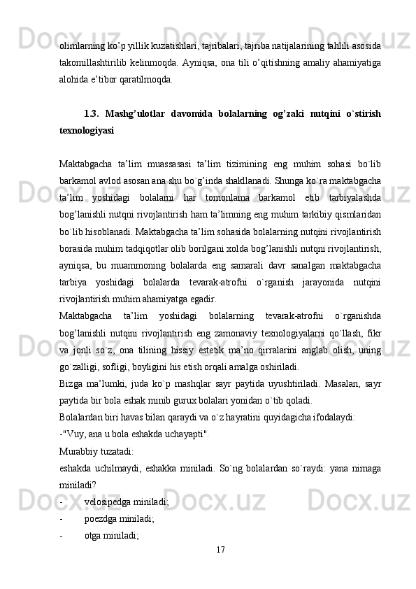olimlarning ko’p yillik kuzatishlari, tajribalari, tajriba natijalarining tahlili asosida
takomillashtirilib kelinmoqda. Ayniqsa,  ona tili  o’qitishning  amaliy ahamiyatiga
alohida e’tibor qaratilmoqda. 
1.3.   Mashg’ulotlar   davomida   bolalarning   og’zaki   nutqini   o`stirish
texnologiyasi
Maktabgacha   ta’lim   muassasasi   ta’lim   tizimining   eng   muhim   sohasi   bo`lib
barkamol avlod asosan ana shu bo`g’inda shakllanadi. Shunga ko`ra maktabgacha
ta’lim   yoshidagi   bolalarni   har   tomonlama   barkamol   etib   tarbiyalashda
bog’lanishli nutqni rivojlantirish ham ta’limning eng muhim tarkibiy qismlaridan
bo`lib hisoblanadi. Maktabgacha ta’lim sohasida bolalarning nutqini rivojlantirish
borasida muhim tadqiqotlar olib borilgani xolda bog’lanishli nutqni rivojlantirish,
ayniqsa,   bu   muammoning   bolalarda   eng   samarali   davr   sanalgan   maktabgacha
tarbiya   yoshidagi   bolalarda   tevarak-atrofni   o`rganish   jarayonida   nutqini
rivojlantirish muhim ahamiyatga egadir.
Maktabgacha   ta’lim   yoshidagi   bolalarning   tevarak-atrofni   o`rganishda
bog’lanishli   nutqini   rivojlantirish   eng   zamonaviy   texnologiyalarni   qo`llash,   fikr
va   jonli   so`z,   ona   tilining   hissiy   estetik   ma’no   qirralarini   anglab   olish,   uning
go`zalligi, sofligi, boyligini his etish orqali amalga oshiriladi.
Bizga   ma’lumki,   juda   ko`p   mashqlar   sayr   paytida   uyushtiriladi.   Masalan,   sayr
paytida bir bola eshak minib gurux bolalari yonidan o`tib qoladi.
Bolalardan biri havas bilan qaraydi va o`z hayratini quyidagicha ifodalaydi:
-"Vuy, ana u bola eshakda uchayapti".
Murabbiy tuzatadi:
eshakda   uchilmaydi,   eshakka   miniladi.   So`ng   bolalardan   so`raydi:   yana   nimaga
miniladi?
- velosipedga miniladi;
- poezdga miniladi;
- otga miniladi;
17