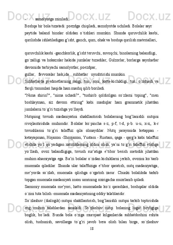 - samolyotga miniladi;
Boshqa bir bola tuzatadi: poezdga chiqiladi, samolyotda uchiladi. Bolalar sayr
paytida   baland   binolar   oldidan   o`tishlari   mumkin.   Shunda   quruvchilik   kasbi,
qurilishda ishlatiladigan g’isht, ganch, qum, ohak va boshqa qurilish materiallari,
 
quruvchilik kasbi -ganchkorlik, g’isht teruvchi, suvoqchi; binolarning balandligi,
go`zalligi   va   hokazolar   hakida   jumlalar   tuzadilar,   Gulzorlar,   borlarga   sayohatlar
davomida tarbiyachi samolyotlar, poezdpar,
gullar,   favvoralar  hak,ida    suhbatlar   uyushtirishi mumkin.
Suhbatlarda   predmetlarning   rangi,   tusi,   soni,   katta-kichikligi,   turi,   o`xshash   va
farqli tomonlari haqida ham mashq qilib boriladi.
"Nima   shirin?",   "nima   uchadi?",   "tushirib   qoldirilgan   so`zlarni   toping",   "men
boshlayman,   siz   davom   ettiring"   kabi   mashqlar   ham   grammatik   jihatdan
jumlalarni to`g’ri tuzishga yo`llaydi.
Nutqning   tovush   madaniyatini   shakllantirish   bolalarning   bog’lanishli   nutqini
rivojlantirishda   muhimdir.   Bolalar   ko`pincha   s-z,   p-f,   t-d,   p-b.   u-u,   x-x„   k-r
tovushlarini   to`g’ri   talaffuz   qila   olmaydilar.   Nutq   jarayonida   ketappan   -
ketayapman, Hojaxon -Shoxjaxon, Yustam - Rustam, qaga - qarg’a kabi talaffuz
etishda   yo`l   qo`yadigan   xatoliklarning   oldini   olish,   ya’ni   to`g’ri   talaffuz   etishga
yo`llash,   ovoz   balandligiga,   tovush   sur’atiga   e’tibor   berish   metodik   jihatdan
muhim ahamiyatga ega. Ba’zi bolalar o`zidan kichiklarni jerkib, ovozini ko`tarib
muomala   qiladilar.   Shunda   ular   talaffuziga   e’tibor   qaratish,   nutq   madaniyatiga,
me’yorda   so`zlab,   muomala   qilishga   o`rgatish   zarur.   Chunki   bolalikda   tarkib
topgan muomala madaniyati inson umrining oxirigacha muxrlanib qoladi.
Samimiy   muomala   me’yori,   hatto   muomalada   ko`z   qarashlari,   boshqalar   oldida
o`zini tuta bilish -muomala madaniyatining oddiy talablaridir.
So`zlashuv (dialogik) nutqni shakllantirish, bog’lanishli nutqni tarkib toptirishda
eng   muhim   talablardan   sanaladi.   So`zlashuv   nutqi   bolaning   lugat   boyligiga
boglik,   bo`ladi.   Bunda   bola   o`ziga   murojaat   kilganlarida   suhbatdoshini   eshita
olish,   tushunish,   savollarga   to`g’ri   javob   bera   olish   bilan   birga,   so`zlashuv
18 