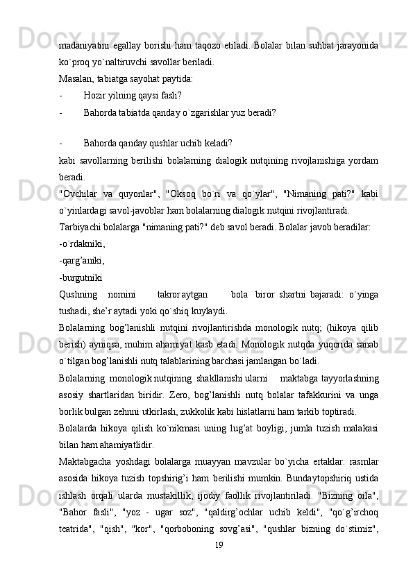 madaniyatini egallay borishi  ham  taqozo etiladi. Bolalar  bilan suhbat  jarayonida
ko`proq yo`naltiruvchi savollar beriladi.
Masalan, tabiatga sayohat paytida:
- Hozir yilning qaysi fasli?
- Bahorda tabiatda qanday o`zgarishlar yuz beradi?
 
- Bahorda qanday qushlar uchib keladi?
kabi   savollarning   berilishi   bolalarning   dialogik   nutqining   rivojlanishiga   yordam
beradi.
"Ovchilar   va   quyonlar",   "Oksoq   bo`ri   va   qo`ylar",   "Nimaning   pati?"   kabi
o`yinlardagi savol-javoblar ham bolalarning dialogik nutqini rivojlantiradi.
Tarbiyachi bolalarga "nimaning pati?" deb savol beradi. Bolalar javob beradilar:
-o`rdakniki,
-qarg’aniki,
-burgutniki
Qushning nomini takror aytgan bola biror   shartni   bajaradi:   o`yinga
tushadi, she’r aytadi yoki qo`shiq kuylaydi.
Bolalarning   bog’lanishli   nutqini   rivojlantirishda   monologik   nutq;   (hikoya   qilib
berish)   ayniqsa,   muhim   ahamiyat   kasb   etadi.   Monologik   nutqda   yuqorida   sanab
o`tilgan bog’lanishli nutq talablarining barchasi jamlangan bo`ladi.
Bolalarning  monologik nutqining  shakllanishi ularni maktabga tayyorlashning
asosiy   shartlaridan   biridir.   Zero,   bog’lanishli   nutq   bolalar   tafakkurini   va   unga
borlik bulgan zehnni utkirlash, zukkolik kabi hislatlarni ham tarkib toptiradi.
Bolalarda   hikoya   qilish   ko`nikmasi   uning   lug’at   boyligi,   jumla   tuzish   malakasi
bilan ham ahamiyatlidir.
Maktabgacha   yoshdagi   bolalarga   muayyan   mavzular   bo`yicha   ertaklar.   rasmlar
asosida   hikoya   tuzish   topshirig’i   ham   berilishi   mumkin.   Bundaytopshiriq   ustida
ishlash   orqali   ularda   mustakillik,   ijodiy   faollik   rivojlantiriladi.   "Bizning   oila",
"Bahor   fasli",   "yoz   -   ugar   soz",   "qaldirg’ochlar   uchib   keldi",   "qo`g’irchoq
teatrida",   "qish",   "kor",   "qorboboning   sovg’asi",   "qushlar   bizning   do`stimiz",
19 