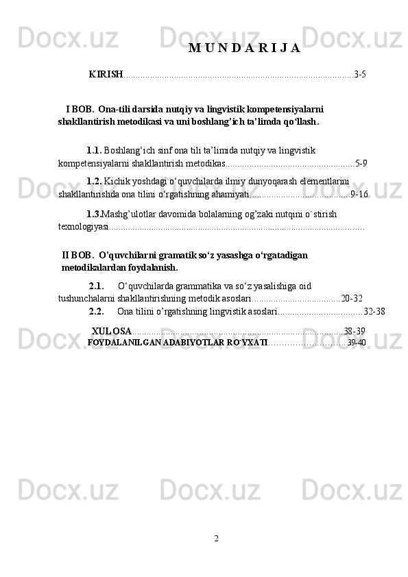 M U   N D   A   R   I J  A
                KIRISH ................................................................................................ 3-5
   I  BOB.   Ona-tili darsida nutqiy va lingvistik kompetensiyalarni 
shakllantirish metodikasi va uni boshlang’ich ta’limda qo llashʻ .
            1.1.   Boshlang‘ich sinf ona tili ta’limida nutqiy va lingvistik 
kompetensiyalarni shakllantirish metodikas ...................................................... 5- 9
            1.2.  Kichik yoshdagi o‘quvchilarda ilmiy dunyoqarash elementlarini 
shakllantirishda ona tilini o‘rgatishning ahamiyati. ......................................... 9- 16
             1.3. Mashg’ulotlar davomida bolalarning og’zaki nutqini o`stirish 
texnologiyasi................................................................................................... ..........
II BOB.    O' quvchilarni  gramatik s o‘ z yasashga  o‘ rgatadigan 
metodikalardan foydalanish.
2.1. O‘quvchilarda grammatika va so‘z yasalishiga oid 
tushunchalarni shakllantirishning metodik asoslari. .................................... 20- 32
2.2. Ona tilini o’rgatishning lingvistik asoslari. .................................. 32-38
               XULOSA ........................................................................................ 38- 39
FOYDALANILGAN   ADABIYOTLAR   RO`YXATI ………………………..  39- 40
2 