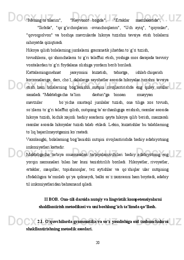 "Mening to`tilarim", "Hayvonot bogida", "Ertaklar mamlakatida",
"Sirkda",   "qo`g’irchoqlarim   -ovunchoqlarim",   "Uch   ayiq",   "quyonlar",
"qovoqpolvon"   va   boshqa   mavzularda   hikoya   tuzishni   tavsiya   etish   bolalarni
nihoyatda qiziqtiradi.
Hikoya qilish bolalarning jumlalarni grammatik jihatdan to`g’ri tuzish,
tovushlarni, qo`shimchalarni  to`g’ri  talaffuz etish, yoshiga mos darajada tasviriy
vositalardan to`g’ri foydalana olishiga yordam berib boriladi.
Kattalarning mehnat jarayonini kuzatish, tabiatga, ishlab chiqarish
korxonalariga, dars, cho`l, dalalarga sayohatlar asosida hikoyalar tuzishni tavsiya
etish   ham   bolalarning   bog’lanishli   nutqini   rivojlantirishda   eng   qulay   usullar
sanaladi. "Maktabgacha ta’lim dasturi"ga binoan  muayyan
mavzular bo`yicha   mustaqil   jumlalar   tuzish,   ona   tiliga   xos   tovush,
so`zlarni to`g’ri talaffuz qilish, nutqning ta’sirchanligiga erishish, rasmlar asosida
hikoya tuzish, kichik xajmli badiiy asarlarni qayta hikoya qilib berish, manzarali
rasmlar   asosida   hikoyalar   tuzish   talab   etiladi.   Lekin,   kuzatishlar   bu   talablarning
to`liq bajarilmayotganini ko`rsatadi.
Vaxolangki, bolalarning bog’lanishli nutqini rivojlantirishda badiiy adabiyotning
imkoniyatlari kattadir.
Maktabgacha   tarbiya   muassasalari   tarbiyalanuvchilari   badiiy   adabiyotning   eng
yorqin   namunalari   bilan   har   kuni   tanishtirilib   boriladi.   Hikoyatlar,   rivoyatlar,
ertaklar,   maqollar,   topishmoqlar,   tez   aytishlar   va   qo`shiqlar   ular   nutqining
ifodaliligini ta’minlab qo`ya qolmaydi, balki so`z zaxirasini ham boyitadi, adabiy
til imkoniyatlaridan bahramand qiladi.
II BOB.   Ona-tili darsida nutqiy va lingvistik kompetensiyalarni
shakllantirish metodikasi va uni boshlang’ich ta’limda q oʻ llash.
2.1. O‘quvchilarda grammatika va so‘z yasalishiga oid tushunchalarni
shakllantirishning metodik asoslari. 
20 