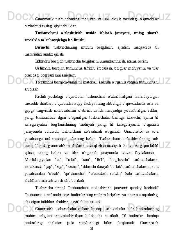 Grammatik   tushunchaning   mohiyati   va   uni   kichik   yoshdagi   o`quvchilar
o`zlashtirishidagi qiyinchiliklar. 
Tushunchani   o`zlashtirish   ustida   ishlash   jarayoni,   uning   shartli
ravishda to`rt bosqichga bo`linishi. 
Birinchi   tushunchaning   muhim   b е lgilarini   ajratish   maqsadida   til
mat е rialini analiz qilish. 
Ikkinchi  bosqich tushuncha b е lgilarini umumlashtirish, atama b е rish. 
Uchinchi   bosqich tushuncha ta'rifini ifodalash, b е lgilar mohiyatini va ular
orasidagi bog`lanishni aniqlash. 
To`rtinchi  bosqich-yangi til mat е riali asosida o`rganilayotgan tushunchani
aniqlash.
Kichik   yoshdagi   o`quvchilar   tushunchasi   o`zlashtirilgani   ta'minlaydigan
m е todik  shartlar;  o`quvchilar   aqliy  faoliyatining  aktivligi;   o`quvchilarda  so`z   va
gapga   lingvistik   munosabatini   o`stirish   ustida   maqsadga   yo`naltirilgan   ishlar;
yangi   tushunchani   ilgari   o`rganilgan   tushunchalar   tizimga   kiruvchi;   ayrim   til
kat е goriyalari   bog`lanishining   mohiyati   yangi   til   kat е goriyasini   o`rganish
jarayonida   ochiladi;   tushunchani   ko`rsatmali   o`rganish.   Grammatik   va   so`z
yasalishiga   oid   mashqlar,   ularning   turlari.   Tushunchani   o`zlashtirishning   turli
bosqichlarida grammatik mashqlarni tadbiql etish usuliyati. So`zni va gapni tahlil
qilish,   uning   turlari   va   tilni   o`rganish   jarayonida   undan   foydalanish.  
M о rf о l о giyadan   " о t",   "sifat",   "s о n",
  "f е ’l",   "b о g`l о vchi"   tushunchalarni,
sintaksisda "gap", "ega", "k е sim", "ikkinchi darajali bo`lak", tushunchalarini, so`z
yasalishidan   "o`zak",   "qo`shimcha",   "o`zakd о sh   so`zlar"   kabi   tushunchalarni
shakllantirish ustida ish  о lib b о riladi. 
Tushuncha   nima?   Tushunchani   o`zlashtirish   jarayoni   qanday   k е chadi?
Tushuncha atr о f-muhitdagi h о disalarning muhim b е lgilari va o`zar о   al о qad о rligi
aks etgan tafakkur shaklini tasvirlab ko`rsatadi. 
Grammatik   tushunchalarda   ham   b о shqa   tushunchalar   kabi   h о disalarning
muhim   b е lgilari   umumlashtirilgan   h о lda   aks   ettiriladi.   Til   h о disalari   b о shqa
h о disalarga   nisbatan   juda   mavhumligi   bilan   farqlanadi.   Grammatik
21 