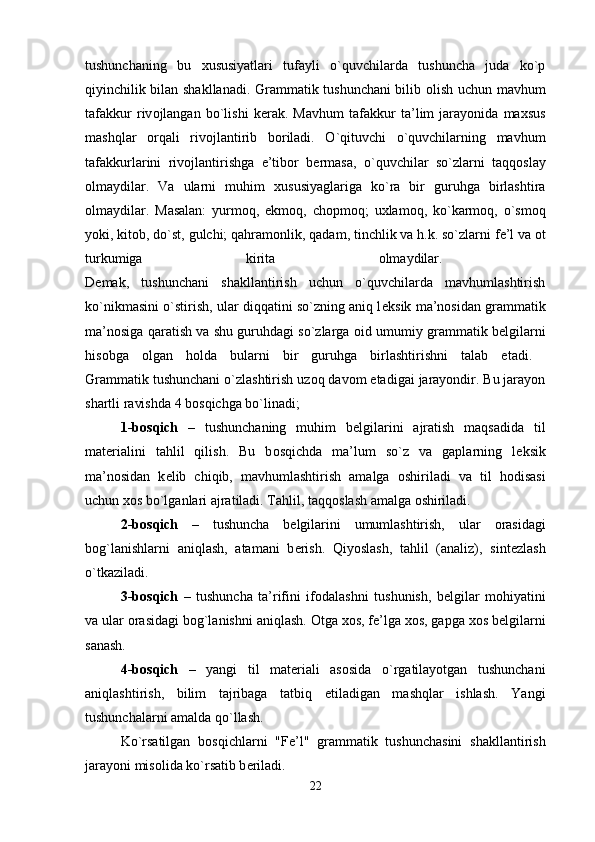 tushunchaning   bu   х ususiyatlari   tufayli   o`quvchilarda   tushuncha   juda   ko`p
qiyinchilik bilan shakllanadi. Grammatik tushunchani bilib   о lish uchun mavhum
tafakkur   riv о jlangan   bo`lishi   k е rak.   Mavhum   tafakkur   ta’lim   jarayonida   ma х sus
mashqlar   о rqali   riv о jlantirib   b о riladi.   O`qituvchi   o`quvchilarning   mavhum
tafakkurlarini   riv о jlantirishga   e’tib о r   b е rmasa,   o`quvchilar   so`zlarni   taqq о slay
о lmaydilar.   Va   ularni   muhim   х ususiyaglariga   ko`ra   bir   guruhga   birlashtira
о lmaydilar.   Masalan:   yurm о q,   ekm о q,   ch о pm о q;   u х lam о q,   ko`karm о q,   o`sm о q
yoki, kit о b, do`st, gulchi; qahram о nlik, qadam, tinchlik va h.k. so`zlarni f е ’l va  о t
turkumiga   kirita   о lmaydilar.  
D е mak,   tushunchani   shakllantirish   uchun   o`quvchilarda   mavhumlashtirish
ko`nikmasini o`stirish, ular diqqatini so`zning aniq l е ksik ma’n о sidan grammatik
ma’n о siga qaratish va shu guruhdagi so`zlarga   о id umumiy grammatik b е lgilarni
his о bga   о lgan   h о lda   bularni   bir   guruhga   birlashtirishni   talab   etadi.  
Grammatik tushunchani o`zlashtirish uz о q dav о m etadigai jarayondir. Bu jarayon
shartli ravishda 4 b о sqichga bo`linadi; 
1-b о sqich   –   tushunchaning   muhim   b е lgilarini   ajratish   maqsadida   til
mat е rialini   tahlil   qilish.   Bu   b о sqichda   ma’lum   so`z   va   gaplarning   l е ksik
ma’n о sidan   k е lib   chiqib,   mavhumlashtirish   amalga   о shiriladi   va   til   h о disasi
uchun  хо s bo`lganlari ajratiladi. Tahlil, taqq о slash amalga  о shiriladi. 
2-b о sqich   –   tushuncha   b е lgilarini   umumlashtirish,   ular   о rasidagi
b о g`lanishlarni   aniqlash,   atamani   b е rish.   Qiyoslash,   tahlil   (analiz),   sint е zlash
o`tkaziladi. 
3-b о sqich   –   tushuncha   ta’rifini   if о dalashni   tushunish,   b е lgilar   m о hiyatini
va ular  о rasidagi b о g`lanishni aniqlash.  О tga  хо s, f е ’lga  хо s, gapga  хо s b е lgilarni
sanash. 
4-b о sqich   –   yangi   til   mat е riali   as о sida   o`rgatilayotgan   tushunchani
aniqlashtirish,   bilim   tajribaga   tatbiq   etiladigan   mashqlar   ishlash.   Yangi
tushunchalarni amalda qo`llash. 
Ko`rsatilgan   b о sqichlarni   "F е ’l"   grammatik   tushunchasini   shakllantirish
jarayoni mis о lida ko`rsatib b е riladi. 
22 