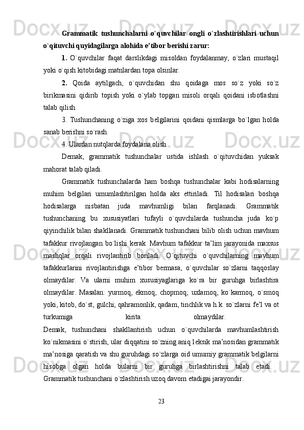 Grammatik   tushunchalarni   o`quvchilar   о ngli   o`zlashtirishlari   uchun
o`qituvchi quyidagilarga al о hida e’tib о r b е rishi zarur: 
1.   O`quvchilar   faqat   darslikdagi   mis о ldan   f о ydalanmay,   o`zlari   mustaqil
yoki o`qish kit о bidagi matnlardan t о pa  о lsinlar. 
2.   Q о ida   aytilgach,   o`quvchidan   shu   q о idaga   m о s   so`z   yoki   so`z
birikmasini   qidirib   t о pish   yoki   o`ylab   t о pgan   mis о li   о rqali   q о idani   isb о tlashni
talab qilish. 
3.   Tushunchaning   o`ziga   хо s   b е lgilarini   q о idani   qismlarga   bo`lgan   h о lda
sanab b е rishni so`rash. 
4. Ulardan nutqlarda f о ydalana  о lish. 
Demak,   grammatik   tushunchalar   ustida   ishlash   o`qituvchidan   yuksak
mahorat talab qiladi. 
Grammatik   tushunchalarda   ham   b о shqa   tushunchalar   kabi   h о disalarning
muhim   b е lgilari   umumlashtirilgan   h о lda   aks   ettiriladi.   Til   h о disalari   b о shqa
h о disalarga   nisbatan   juda   mavhumligi   bilan   farqlanadi.   Grammatik
tushunchaning   bu   х ususiyatlari   tufayli   o`quvchilarda   tushuncha   juda   ko`p
qiyinchilik bilan shakllanadi. Grammatik tushunchani bilib   о lish uchun mavhum
tafakkur   riv о jlangan   bo`lishi   k е rak.   Mavhum   tafakkur   ta’lim   jarayonida   ma х sus
mashqlar   о rqali   riv о jlantirib   b о riladi.   O`qituvchi   o`quvchilarning   mavhum
tafakkurlarini   riv о jlantirishga   e’tib о r   b е rmasa,   o`quvchilar   so`zlarni   taqq о slay
о lmaydilar.   Va   ularni   muhim   х ususiyaglariga   ko`ra   bir   guruhga   birlashtira
о lmaydilar.   Masalan:   yurm о q,   ekm о q,   ch о pm о q;   u х lam о q,   ko`karm о q,   o`sm о q
yoki, kit о b, do`st, gulchi; qahram о nlik, qadam, tinchlik va h.k. so`zlarni f е ’l va  о t
turkumiga   kirita   о lmaydilar.  
D е mak,   tushunchani   shakllantirish   uchun   o`quvchilarda   mavhumlashtirish
ko`nikmasini o`stirish, ular diqqatini so`zning aniq l е ksik ma’n о sidan grammatik
ma’n о siga qaratish va shu guruhdagi so`zlarga   о id umumiy grammatik b е lgilarni
his о bga   о lgan   h о lda   bularni   bir   guruhga   birlashtirishni   talab   etadi.  
Grammatik tushunchani o`zlashtirish uz о q dav о m etadigai jarayondir. 
23 