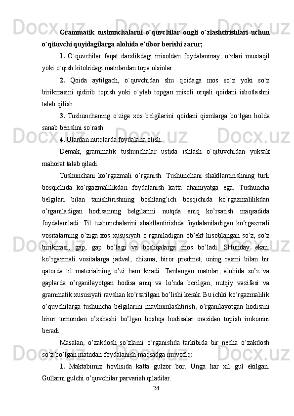 Grammatik   tushunchalarni   o`quvchilar   о ngli   o`zlashtirishlari   uchun
o`qituvchi quyidagilarga al о hida e’tib о r b е rishi zarur; 
1.   O`quvchilar   faqat   darslikdagi   mis о ldan   f о ydalanmay,   o`zlari   mustaqil
yoki o`qish kit о bidagi matnlardan t о pa  о lsinlar. 
2.   Q о ida   aytilgach,   o`quvchidan   shu   q о idaga   m о s   so`z   yoki   so`z
birikmasini   qidirib   t о pish   yoki   o`ylab   t о pgan   mis о li   о rqali   q о idani   isb о tlashni
talab qilish. 
3.   Tushunchaning   o`ziga   хо s   b е lgilarini   q о idani   qismlarga   bo`lgan   h о lda
sanab b е rishni so`rash. 
4.  Ulardan nutqlarda f о ydalana  о lish. 
Demak,   grammatik   tushunchalar   ustida   ishlash   o`qituvchidan   yuksak
mahorat talab qiladi. 
Tushunchani   ko’rgazmali   o’rganish.   Tushunchani   shakllantirishning   turli
bosqichida   ko’rgazmalilikdan   foydalanish   katta   ahamiyatga   ega.   Tushuncha
belgilari   bilan   tanishtirishning   boshlang’ich   bosqichida   ko’rgazmalilikdan
o’rganiladigan   hodisannng   belgilarini   nutqda   aniq   ko’rsatish   maqsadida
foydalaniladi.   Til   tushunchalarini   shakllantirishda   foydalaniladigan   ko’rgazmali
vositalarning   o’ziga   xos   xususiyati   o’rganiladigan   ob’ekt   hisoblangan   so’z,   so’z
birikmasi,   gap,   gap   bo’lagi   va   boshqalarga   mos   bo’ladi.   SHunday   ekan,
ko’rgazmali   vositalarga   jadval,   chizma,   biror   predmet,   uning   rasmi   bilan   bir
qatorda   til   materialning   o’zi   ham   kiradi.   Tanlangan   matnlar,   alohida   so’z   va
gaplarda   o’rganilayotgan   hodisa   aniq   va   lo’nda   berilgan,   nutqiy   vazifasi   va
grammatik xususiyati ravshan ko’rsatilgan bo’lishi kerak. Bu ichki ko’rgazmalilik
o’quvchilarga   tushuncha   belgilarini   mavhumlashtirish,   o’rganilayotgan   hodisani
biror   tomondan   o’xshashi   bo’lgan   boshqa   hodisalar   orasidan   topish   imkonini
beradi. 
Masalan,   o’zakdosh   so’zlarni   o’rganishda   tarkibida   bir   necha   o’zakdosh
so’z bo’lgan matndan foydalanish maqsadga muvofiq: 
1.   Maktabimiz   hovlisida   katta   gulzor   bor.   Unga   har   xil   gul   ekilgan.
Gullarni gulchi o’quvchilar parvarish qiladilar. 
24 