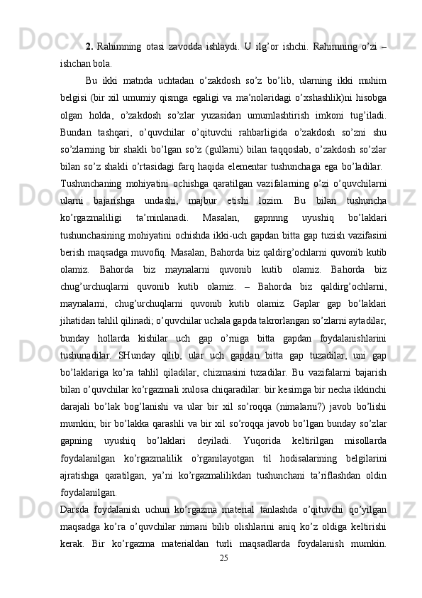 2.   Rahimning   otasi   zavodda   ishlaydi.   U   ilg’or   ishchi.   Rahimning   o’zi   –
ishchan bola. 
Bu   ikki   matnda   uchtadan   o’zakdosh   so’z   bo’lib,   ularning   ikki   muhim
belgisi   (bir   xil   umumiy   qismga   egaligi   va   ma’nolaridagi   o’xshashlik)ni   hisobga
olgan   holda,   o’zakdosh   so’zlar   yuzasidan   umumlashtirish   imkoni   tug’iladi.
Bundan   tashqari,   o’quvchilar   o’qituvchi   rahbarligida   o’zakdosh   so’zni   shu
so’zlarning   bir   shakli   bo’lgan   so’z   (gullarni)   bilan   taqqoslab,   o’zakdosh   so’zlar
bilan   so’z   shakli   o’rtasidagi   farq   haqida   elementar   tushunchaga   ega   bo’ladilar.  
Tushunchaning   mohiyatini   ochishga   qaratilgan   vazifalarning   o’zi   o’quvchilarni
ularni   bajarishga   undashi,   majbur   etishi   lozim.   Bu   bilan   tushuncha
ko’rgazmaliligi   ta’minlanadi.   Masalan,   gapnnng   uyushiq   bo’laklari
tushunchasining  mohiyatini  ochishda ikki-uch gapdan bitta gap tuzish  vazifasini
berish  maqsadga  muvofiq. Masalan,  Bahorda biz qaldirg’ochlarni  quvonib kutib
olamiz.   Bahorda   biz   maynalarni   quvonib   kutib   olamiz.   Bahorda   biz
chug’urchuqlarni   quvonib   kutib   olamiz.   –   Bahorda   biz   qaldirg’ochlarni,
maynalarni,   chug’urchuqlarni   quvonib   kutib   olamiz.   Gaplar   gap   bo’laklari
jihatidan tahlil qilinadi; o’quvchilar uchala gapda takrorlangan so’zlarni aytadilar;
bunday   hollarda   kishilar   uch   gap   o’rniga   bitta   gapdan   foydalanishlarini
tushunadilar.   SHunday   qilib,   ular   uch   gapdan   bitta   gap   tuzadilar,   uni   gap
bo’laklariga   ko’ra   tahlil   qiladilar,   chizmasini   tuzadilar.   Bu   vazifalarni   bajarish
bilan o’quvchilar ko’rgazmali xulosa chiqaradilar: bir kesimga bir necha ikkinchi
darajali   bo’lak   bog’lanishi   va   ular   bir   xil   so’roqqa   (nimalarni?)   javob   bo’lishi
mumkin;   bir   bo’lakka   qarashli   va   bir   xil   so’roqqa  javob   bo’lgan   bunday   so’zlar
gapning   uyushiq   bo’laklari   deyiladi.   Yuqorida   keltirilgan   misollarda
foydalanilgan   ko’rgazmalilik   o’rganilayotgan   til   hodisalarining   belgilarini
ajratishga   qaratilgan,   ya’ni   ko’rgazmalilikdan   tushunchani   ta’riflashdan   oldin
foydalanilgan.  
Darsda   foydalanish   uchun   ko’rgazma   material   tanlashda   o’qituvchi   qo’yilgan
maqsadga   ko’ra   o’quvchilar   nimani   bilib   olishlarini   aniq   ko’z   oldiga   keltirishi
kerak.   Bir   ko’rgazma   materialdan   turli   maqsadlarda   foydalanish   mumkin.
25 