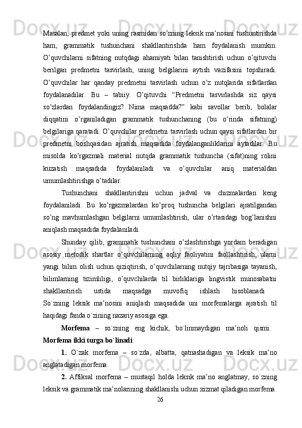 Masalan,  predmet  yoki uning rasmidan so’zning leksik ma’nosini  tushuntirishda
ham,   grammatik   tushunchani   shakllantirishda   ham   foydalanish   mumkin.
O’quvchilarni   sifatning   nutqdagi   ahamiyati   bilan   tanishtirish   uchun   o’qituvchi
berilgan   predmetni   tasvirlash,   uning   belgilarini   aytish   vazifasini   topshiradi.
O’quvchilar   har   qanday   predmetni   tasvirlash   uchun   o’z   nutqlarida   sifatlardan
foydalanadilar.   Bu   –   tabiiy.   O’qituvchi   “Predmetni   tasvirlashda   siz   qaysi
so’zlardan   foydalandingiz?   Nima   maqsadda?”   kabi   savollar   berib,   bolalar
diqqatini   o’rganiladigan   grammatik   tushunchaning   (bu   o’rinda   sifatning)
belgilariga qaratadi. O’quvchilar predmetni tasvirlash uchun qaysi sifatlardan bir
predmetni   boshqasidan   ajratish   maqsadida   foydalanganliklarini   aytadilar.   Bu
misolda   ko’rgazmali   material   nutqda   grammatik   tushuncha   (sifat)ning   rolini
kuzatish   maqsadida   foydalaniladi   va   o’quvchilar   aniq   materialdan
umumlashtirishga o’tadilar. 
Tushunchani   shakllantirishni   uchun   jadval   va   chizmalardan   keng
foydalaniladi.   Bu   ko’rgazmalardan   ko’proq   tushuncha   belgilari   ajratilgandan
so’ng   mavhumlashgan   belgilarni   umumlashtirish,   ular   o’rtasidagi   bog’lanishni
aniqlash maqsadida foydalaniladi. 
Shunday   qilib,   grammatik   tushunchani   o’zlashtirishga   yordam   beradigan
asosiy   metodik   shartlar   o’quvchilarning   aqliy   faoliyatini   faollashtirish,   ularni
yangi   bilim   olish   uchun   qiziqtirish,   o’quvchilarning   nutqiy   tajribasiga   tayanish,
bilimlarning   tizimliligi,   o’quvchilarda   til   birliklariga   lingvistik   munosabatni
shakllantirish   ustida   maqsadga   muvofiq   ishlash   hisoblanadi  
So`zning   l е ksik   ma’n о sini   aniqlash   maqsadida   uni   m о rf е malarga   ajratish   til
haqidagi fanda o`zining nazariy as о siga ega. 
M о rf е ma   –   so`zning   eng   kichik,   bo`linmaydigan   ma’n о li   qismi.  
M о rf е ma ikki turga bo`linadi : 
1.   O`zak   m о rf е ma   –   so`zda,   albatta,   qatnashadigan   va   l е ksik   ma’n о
anglatadigan m о rf е ma. 
2.   Affiksal   m о rf е ma   –   mustaqil   h о lda   l е ksik   ma’n о   anglatmay,   so`zning
l е ksik va grammatik ma’n о larining shakllanishi uchun  х izmat qiladigan m о rf е ma.
26 