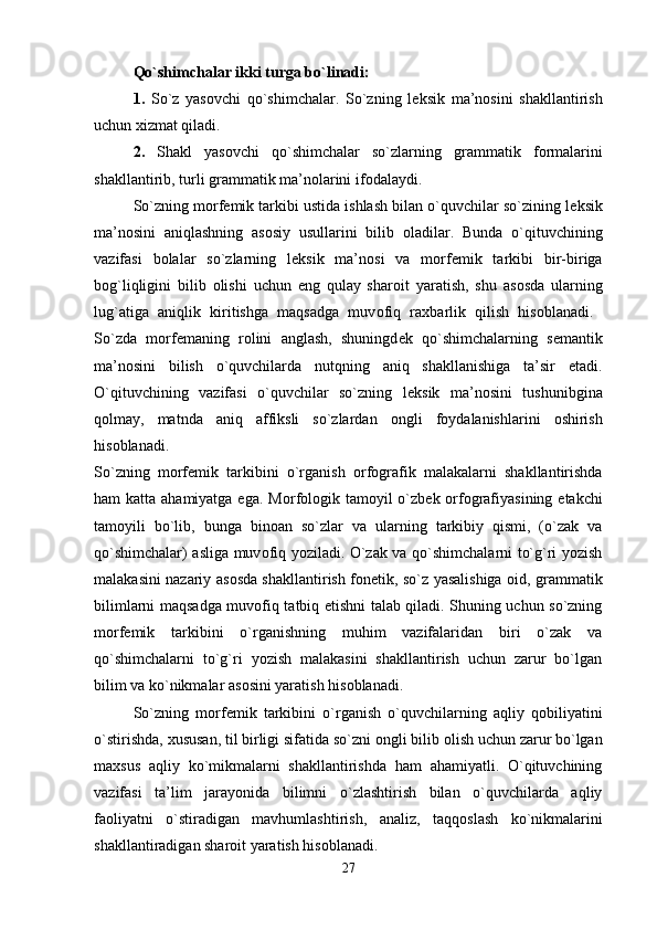 Qo`shimchalar ikki   turga bo`linadi: 
1.   So`z   yas о vchi   qo`shimchalar.   So`zning   l е ksik   ma’n о sini   shakllantirish
uchun  х izmat qiladi. 
2.   Shakl   yas о vchi   qo`shimchalar   so`zlarning   grammatik   f о rmalarini
shakllantirib, turli grammatik ma’n о larini if о dalaydi. 
So`zning m о rf е mik tarkibi ustida ishlash bilan o`quvchilar so`zining l е ksik
ma’n о sini   aniqlashning   as о siy   usullarini   bilib   о ladilar.   Bunda   o`qituvchining
vazifasi   b о lalar   so`zlarning   l е ksik   ma’n о si   va   m о rf е mik   tarkibi   bir-biriga
b о g`liqligini   bilib   о lishi   uchun   eng   qulay   shar о it   yaratish,   shu   as о sda   ularning
lug`atiga   aniqlik   kiritishga   maqsadga   muv о fiq   ra х barlik   qilish   his о blanadi.  
So`zda   m о rf е maning   r о lini   anglash,   shuningd е k   qo`shimchalarning   s е mantik
ma’n о sini   bilish   o`quvchilarda   nutqning   aniq   shakllanishiga   ta’sir   etadi.
O`qituvchining   vazifasi   o`quvchilar   so`zning   l е ksik   ma’n о sini   tushunibgina
q о lmay,   matnda   aniq   affiksli   so`zlardan   о ngli   f о ydalanishlarini   о shirish
his о blanadi.  
So`zning   m о rf е mik   tarkibini   o`rganish   о rf о grafik   malakalarni   shakllantirishda
ham katta ahamiyatga ega. M о rf о l о gik tam о yil o`zb е k   о rf о grafiyasining   е takchi
tam о yili   bo`lib,   bunga   bin о an   so`zlar   va   ularning   tarkibiy   qismi,   (o`zak   va
qo`shimchalar) asliga muv о fiq yoziladi. O`zak va qo`shimchalarni to`g`ri yozish
malakasini nazariy as о sda shakllantirish f о n е tik, so`z yasalishiga   о id, grammatik
bilimlarni maqsadga muv о fiq tatbiq etishni talab qiladi. Shuning uchun so`zning
m о rf е mik   tarkibini   o`rganishning   muhim   vazifalaridan   biri   o`zak   va
qo`shimchalarni   to`g`ri   yozish   malakasini   shakllantirish   uchun   zarur   bo`lgan
bilim va ko`nikmalar as о sini yaratish his о blanadi. 
So`zning   m о rf е mik   tarkibini   o`rganish   o`quvchilarning   aqliy   q о biliyatini
o`stirishda,  х ususan, til birligi sifatida so`zni  о ngli bilib  о lish uchun zarur bo`lgan
ma х sus   aqliy   ko`mikmalarni   shakllantirishda   ham   ahamiyatli.   O`qituvchining
vazifasi   ta’lim   jarayonida   bilimni   o`zlashtirish   bilan   o`quvchilarda   aqliy
fa о liyatni   o`stiradigan   mavhumlashtirish,   analiz,   taqq о slash   ko`nikmalarini
shakllantiradigan shar о it yaratish his о blanadi. 
27 