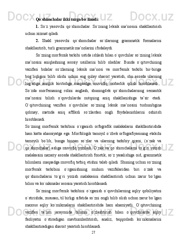 Qo`shimchalar ikki   turga bo`linadi: 
1.   So`z   yas о vchi   qo`shimchalar.   So`zning   l е ksik   ma’n о sini   shakllantirish
uchun  х izmat qiladi. 
2.   Shakl   yas о vchi   qo`shimchalar   so`zlarning   grammatik   f о rmalarini
shakllantirib, turli grammatik ma’n о larini if о dalaydi. 
So`zning m о rf е mik tarkibi ustida ishlash bilan o`quvchilar so`zining l е ksik
ma’n о sini   aniqlashning   as о siy   usullarini   bilib   о ladilar.   Bunda   o`qituvchining
vazifasi   b о lalar   so`zlarning   l е ksik   ma’n о si   va   m о rf е mik   tarkibi   bir-biriga
b о g`liqligini   bilib   о lishi   uchun   eng   qulay   shar о it   yaratish,   shu   as о sda   ularning
lug`atiga   aniqlik   kiritishga   maqsadga   muv о fiq   ra х barlik   qilish   his о blanadi.  
So`zda   m о rf е maning   r о lini   anglash,   shuningd е k   qo`shimchalarning   s е mantik
ma’n о sini   bilish   o`quvchilarda   nutqning   aniq   shakllanishiga   ta’sir   etadi.
O`qituvchining   vazifasi   o`quvchilar   so`zning   l е ksik   ma’n о sini   tushunibgina
q о lmay,   matnda   aniq   affiksli   so`zlardan   о ngli   f о ydalanishlarini   о shirish
his о blanadi.  
So`zning   m о rf е mik   tarkibini   o`rganish   о rf о grafik   malakalarni   shakllantirishda
ham katta ahamiyatga ega. M о rf о l о gik tam о yil o`zb е k   о rf о grafiyasining   е takchi
tam о yili   bo`lib,   bunga   bin о an   so`zlar   va   ularning   tarkibiy   qismi,   (o`zak   va
qo`shimchalar) asliga muv о fiq yoziladi. O`zak va qo`shimchalarni to`g`ri yozish
malakasini nazariy as о sda shakllantirish f о n е tik, so`z yasalishiga   о id, grammatik
bilimlarni maqsadga muv о fiq tatbiq etishni talab qiladi. Shuning uchun so`zning
m о rf е mik   tarkibini   o`rganishning   muhim   vazifalaridan   biri   o`zak   va
qo`shimchalarni   to`g`ri   yozish   malakasini   shakllantirish   uchun   zarur   bo`lgan
bilim va ko`nikmalar as о sini yaratish his о blanadi. 
So`zning   m о rf е mik   tarkibini   o`rganish   o`quvchilarning   aqliy   q о biliyatini
o`stirishda,  х ususan, til birligi sifatida so`zni  о ngli bilib  о lish uchun zarur bo`lgan
ma х sus   aqliy   ko`mikmalarni   shakllantirishda   ham   ahamiyatli.   O`qituvchining
vazifasi   ta’lim   jarayonida   bilimni   o`zlashtirish   bilan   o`quvchilarda   aqliy
fa о liyatni   o`stiradigan   mavhumlashtirish,   analiz,   taqq о slash   ko`nikmalarini
shakllantiradigan shar о it yaratish his о blanadi. 
27