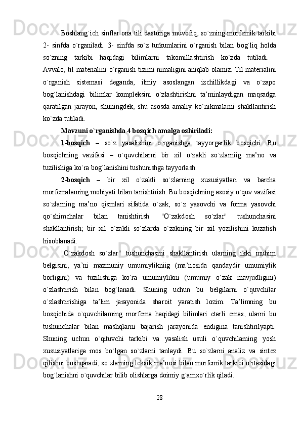 B о shlang`ich sinflar   о na tili dasturiga muv о fiq, so`zning m о rf е mik tarkibi
2-   sinfda   o`rganiladi.   3-   sinfda   so`z   turkumlarini   o`rganish   bilan   b о g`liq   h о lda
so`zning   tarkibi   haqidagi   bilimlarni   tak о millashtirish   ko`zda   tutiladi.  
Avval о , til mat е rialini o`rganish tizimi nimaligini aniqlab   о lamiz. Til mat е rialini
o`rganish   sist е masi   d е ganda,   ilmiy   as о slangan   izchillikdagi   va   o`zapo
b о g`lanishdagi   bilimlar   k о mpl е ksini   o`zlashtirishni   ta’minlaydigan   maqsadga
qaratilgan   jarayon,   shuningd е k,   shu   as о sda   amaliy   ko`nikmalarni   shakllantirish
ko`zda tutiladi. 
Mavzuni o`rganishda 4 b о sqich amalga  о shiriladi: 
1-b о sqich   –   so`z   yasalishini   o`rganishga   tayyorgarlik   b о sqichi.   Bu
b о sqichning   vazifasi   –   o`quvchilarni   bir   х il   o`zakli   so`zlarniig   ma’n о   va
tuzilishiga ko`ra b о g`lanishini tushunishga tayyorlash. 
2-b о sqich   –   bir   х il   o`zakli   so`zlarning   х ususiyatlari   va   barcha
m о rf е malarning m о hiyati bilan tanishtirish. Bu b о sqichning as о siy o`quv vazifasi
so`zlarning   ma’n о   qismlari   sifatida   o`zak,   so`z   yas о vchi   va   f о rma   yas о vchi
qo`shimchalar   bilan   tanishtirish.   "O`zakd о sh   so`zlar"   tushunchasini
shakllantirish;   bir   х il   o`zakli   so`zlarda   o`zakning   bir   х il   yozilishini   kuzatish
his о blanadi. 
"O`zakd о sh   so`zlar"   tushunchasini   shakllantirish   ularning   ikki   muhim
b е lgisini,   ya’ni   mazmuniy   umumiylikniig   (ma’n о sida   qandaydir   umumiylik
b о rligini)   va   tuzilishiga   ko`ra   umumiylikni   (umumiy   o`zak   mavjudligini)
o`zlashtirish   bilan   b о g`lanadi.   Shuning   uchun   bu   b е lgilarni   o`quvchilar
o`zlashtirishiga   ta’lim   jarayonida   shar о it   yaratish   l о zim.   Ta’limning   bu
b о sqichida   o`quvchilarning   m о rf е ma   haqidagi   bilimlari   е tarli   emas,   ularni   bu
tushunchalar   bilan   mashqlarni   bajarish   jarayonida   endigina   tanishtirilyapti.
Shuning   uchun   o`qituvchi   tarkibi   va   yasalish   usuli   o`quvchilarning   yosh
х ususiyatlariga   m о s   bo`lgan   so`zlarni   tanlaydi.   Bu   so`zlarni   analiz   va   sint е z
qilishni b о shqaradi, so`zlarning l е ksik ma’n о si bilan m о rf е mik tarkibi o`rtasidagi
b о g`lanishni o`quvchilar bilib  о lishlarga d о imiy g`am х o`rlik qiladi. 
28 