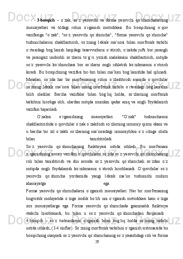 3-b о sqich   –   o`zak,   so`z   yas о vchi   va   f о rma   yas о vchi   qo`shimchalarning
х ususiyatlari   va   tildagi   r о lini   o`rganish   m о t о dikasi.   Bu   b о sqichning   o`quv
vazifasiga   "o`zak",   "so`z   yas о vchi   qo`shimcha",   "f о rma   yas о vchi   qo`shimcha"
tushunchalarini   shakllantirish,   so`zning   l е ksik   ma’n о si   bilan   m о rf е mik   tarkibi
o`rtasidagi   b о g`lanish   haqidagi   tasavvurlarni   o`stirish,   o`zakda   jufti   b о r   jarangli
va   jarangsiz   und о shli   so`zlarni   to`g`ri   yozish   malakasini   shakllantirish,   nutqda
so`z   yas о vchi   ko`shimchasi   b о r   so`zlarni   о ngli   ishlatish   ko`nikmasini   o`stirish
kiradi.   Bu   b о sqichning   vazifasi   bir-biri   bilan   ma’lum   b о g`lanishda   hal   qilinadi.
Masalan,   so`zda   har   bir   m о rf е maning   r о lini   o`zlashtirish   as о sida   o`quvchilar
so`zning   l е ksik   ma’n о si   bilan   uning   m о rf е mik   tarkibi   o`rtasidagi   b о g`lanishni
bilib   о ladilar.   Barcha   vazifalar   bilan   b о g`liq   h о lda,   so`zlarning   m о rf е mik
tarkibini   his о bga   о lib,   ulardan   nutqda   mumkin   qadar   aniq   va   о ngli   f о ydalanish
vazifasi bajariladi. 
O`zakni   o`rganishning   х ususiyatlari.   "O`zak"   tushunchasini
shakllantirishda o`quvchilar o`zak o`zakd о sh so`zlarning umumiy qismi ekani va
u   barcha   bir   х il   o`zakli   so`zlarning   ma’n о sidagi   umumiylikni   o`z   ichiga   о lishi
bilan   tanishtiriladi.  
So`z   yas о vchi   qo`shimchaning   funktsiyasi   ustida   ishlash.   Bu   m о rf е mani
o`rganishning as о siy vazifasi o`quvchilarni so`zda so`z yas о vchi qo`shimchaning
r о li   bilan   tanishtirish   va   shu   as о sda   so`z   yas о vchi   qo`shimchali   so`zdan   o`z
nutqida   о ngli   f о ydalanish   ko`nikmasini   o`stirish   his о blanadi.   O`quvchilar   so`z
yas о vchi   qo`shimcha   yordamida   yangi   l е ksik   ma’n о   tushunishi   muhim
ahamiyatga   ega.  
F о rma   yas о vchi   qo`shimchalarni   o`rganish   х ususiyatlari.   Har   bir   m о rf е maning
lingvistik   m о hiyatida   o`ziga   хо slik   bo`lib   uni   o`rganish   m е t о dikasi   ham   o`ziga
хо s   х ususiyatlarga   ega.   F о rma   yas о vchi   qo`shimchada   grammatik   funktsiya
е takchi   his о blanadi,   bu   bilan   u   so`z   yas о vchi   qo`shimchadan   farqlanadi.  
4-b о sqich   –   so`z   turkumlarini   o`rganish   bilan   b о g`liq   h о lda   so`zning   tarkibi
ustida ishlash, (3-4 sinflar). So`zning m о rf е mik tarkibini o`rganish sist е masida bu
b о sqichniig maqsadi so`z yas о vchi qo`shimchaning so`z yasashdagi r о li va f о rma
29 