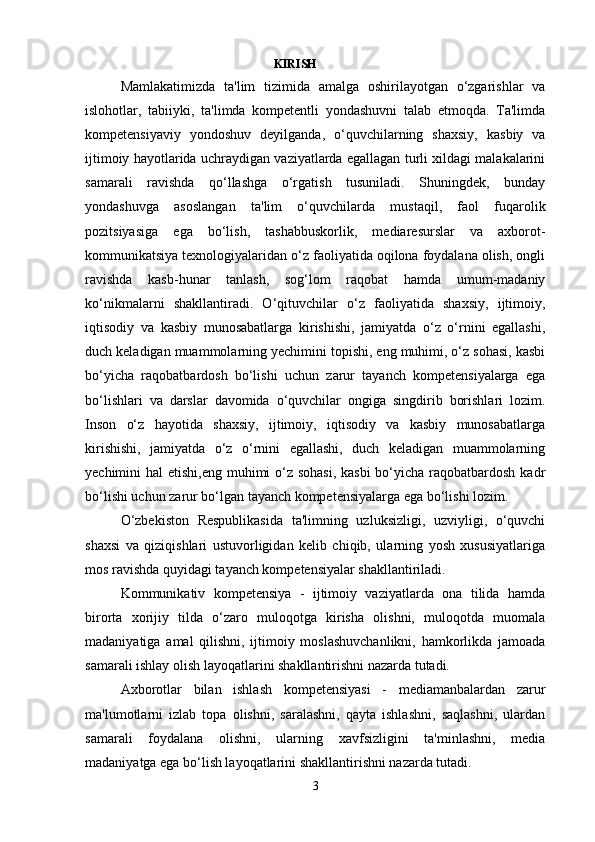                                                             KIRISH 
Mamlakatimizda   ta'lim   tizimida   amalga   oshirilayotgan   o‘zgarishlar   va
islohotlar,   tabiiyki,   ta'limda   kompetentli   yondashuvni   talab   etmoqda.   Ta'limda
kompetensiyaviy   yondoshuv   deyilganda,   o‘quvchilarning   shaxsiy,   kasbiy   va
ijtimoiy hayotlarida uchraydigan vaziyatlarda egallagan turli xildagi malakalarini
samarali   ravishda   qo‘llashga   o‘rgatish   tusuniladi.   Shuningdek,   bunday
yondashuvga   asoslangan   ta'lim   o‘quvchilarda   mustaqil,   faol   fuqarolik
pozitsiyasiga   ega   bo‘lish,   tashabbuskorlik,   mediaresurslar   va   axborot-
kommunikatsiya texnologiyalaridan o‘z faoliyatida oqilona foydalana olish, ongli
ravishda   kasb-hunar   tanlash,   sog‘lom   raqobat   hamda   umum-madaniy
ko‘nikmalarni   shakllantiradi.   O‘qituvchilar   o‘z   faoliyatida   shaxsiy,   ijtimoiy,
iqtisodiy   va   kasbiy   munosabatlarga   kirishishi,   jamiyatda   o‘z   o‘rnini   egallashi,
duch keladigan muammolarning yechimini topishi, eng muhimi, o‘z sohasi, kasbi
bo‘yicha   raqobatbardosh   bo‘lishi   uchun   zarur   tayanch   kompetensiyalarga   ega
bo‘lishlari   va   darslar   davomida   o‘quvchilar   ongiga   singdirib   borishlari   lozim.
Inson   o‘z   hayotida   shaxsiy,   ijtimoiy,   iqtisodiy   va   kasbiy   munosabatlarga
kirishishi,   jamiyatda   o‘z   o‘rnini   egallashi,   duch   keladigan   muammolarning
yechimini hal  etishi,eng muhimi o‘z sohasi,  kasbi  bo‘yicha raqobatbardosh kadr
bo‘lishi uchun zarur bo‘lgan tayanch kompetensiyalarga ega bo‘lishi lozim.
O‘zbekiston   Respublikasida   ta'limning   uzluksizligi,   uzviyligi,   o‘quvchi
shaxsi   va   qiziqishlari   ustuvorligidan   kelib   chiqib,   ularning   yosh   xususiyatlariga
mos ravishda quyidagi tayanch kompetensiyalar shakllantiriladi.
Kommunikativ   kompetensiya   -   ijtimoiy   vaziyatlarda   ona   tilida   hamda
birorta   xorijiy   tilda   o‘zaro   muloqotga   kirisha   olishni,   muloqotda   muomala
madaniyatiga   amal   qilishni,   ijtimoiy   moslashuvchanlikni,   hamkorlikda   jamoada
samarali ishlay olish layoqatlarini shakllantirishni nazarda tutadi.
Axborotlar   bilan   ishlash   kompetensiyasi   -   mediamanbalardan   zarur
ma'lumotlarni   izlab   topa   olishni,   saralashni,   qayta   ishlashni,   saqlashni,   ulardan
samarali   foydalana   olishni,   ularning   xavfsizligini   ta'minlashni,   media
madaniyatga ega bo‘lish layoqatlarini shakllantirishni nazarda tutadi.
3 