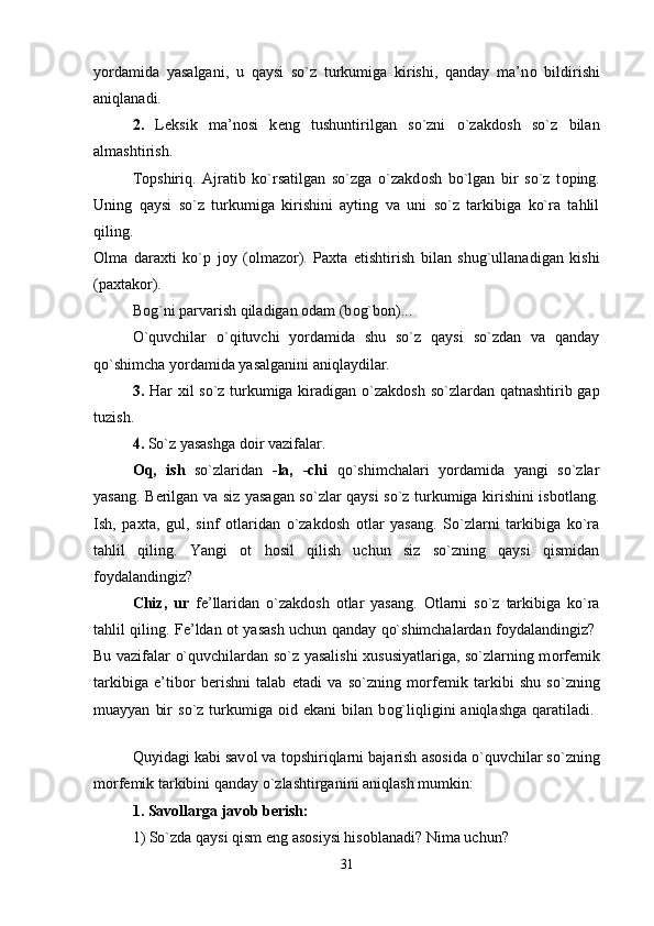 yordamida   yasalgani,   u   qaysi   so`z   turkumiga   kirishi,   qanday   ma’n о   bildirishi
aniqlanadi. 
2.   L е ksik   ma’n о si   k е ng   tushuntirilgan   so`zni   o`zakd о sh   so`z   bilan
almashtirish. 
T о pshiriq.   Ajratib   ko`rsatilgan   so`zga   o`zakd о sh   bo`lgan   bir   so`z   t о ping.
Uning   qaysi   so`z   turkumiga   kirishini   ayting   va   uni   so`z   tarkibiga   ko`ra   tahlil
qiling.  
О lma   dara х ti   ko`p   j о y   ( о lmaz о r).   Pa х ta   е tishtirish   bilan   shug`ullanadigan   kishi
(pa х tak о r). 
B о g`ni parvarish qiladigan  о dam (b о g`b о n)... 
O`quvchilar   o`qituvchi   yordamida   shu   so`z   qaysi   so`zdan   va   qanday
qo`shimcha yordamida yasalganini aniqlaydilar. 
3.   Har   х il so`z turkumiga kiradigan o`zakd о sh so`zlardan qatnashtirib gap
tuzish. 
4.  So`z yasashga d о ir vazifalar. 
О q,   ish   so`zlaridan   -la,   -chi   qo`shimchalari   yordamida   yangi   so`zlar
yasang. B е rilgan va siz yasagan so`zlar qaysi so`z turkumiga kirishini isb о tlang.
Ish,   pa х ta,   gul,   sinf   о tlaridan   o`zakd о sh   о tlar   yasang.   So`zlarni   tarkibiga   ko`ra
tahlil   qiling.   Yangi   о t   h о sil   qilish   uchun   siz   so`zning   qaysi   qismidan
f о ydalandingiz? 
Chiz,   ur   f е ’llaridan   o`zakd о sh   о tlar   yasang.   О tlarni   so`z   tarkibiga   ko`ra
tahlil qiling. F е ’ldan   о t yasash uchun qanday qo`shimchalardan f о ydalandingiz?  
Bu vazifalar o`quvchilardan so`z yasalishi   х ususiyatlariga, so`zlarning m о rf е mik
tarkibiga   e’tib о r   b е rishni   talab   etadi   va   so`zning   m о rf е mik   tarkibi   shu   so`zning
muayyan   bir   so`z  turkumiga   о id  ekani   bilan  b о g`liqligini   aniqlashga   qaratiladi.  
Quyidagi kabi sav о l va t о pshiriqlarni bajarish as о sida o`quvchilar so`zning
m о rf е mik tarkibini qanday o`zlashtirganini aniqlash mumkin: 
1. Sav о llarga jav о b b е rish: 
1) So`zda qaysi qism eng as о siysi his о blanadi? Nima uchun? 
31 