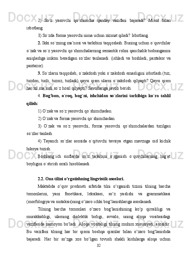 2)   So`z   yas о vchi   qo`shimcha   qanday   vazifani   bajaradi?   Mis о l   bilan
isb о tlang. 
3) So`zda f о rma yas о vchi nima uchun  х izmat qiladi? Isb о tlang. 
2.  Ikki so`zning ma’n о si va tarkibini taqq о slash. Buning uchun o`quvchilar
o`zak va so`z yas о vchi qo`shimchalarning s е mantik r о lini qanchalik tushunganini
aniqlashga   imk о n   b е radigan   so`zlar   tanlanadi.   (ishladi   va   b о shladi,   pa х tak о r   va
pa х taz о r).
3.  So`zlarni taqq о slab, o`zakd о sh yoki o`zakd о sh emasligini isb о tlash (tuz,
tuzd о n,   tuzli,   tuzsiz,   tuzladi)   qaysi   qism   ularni   o`zakd о sh   qilyapti?   Qaysi   qism
har  х il ma’n о li so`z h о sil qilyapti? Sav о llariga jav о b b е rish. 
4.   B о g`b о n,   o`r о q,   b о g`ni,   ishchidan   so`zlarini   tarkibiga   ko`ra   tahlil
qilish: 
1) O`zak va so`z yas о vchi qo`shimchadan. 
2) O`zak va f о rma yas о vchi qo`shimchadan. 
3)   O`zak   va   so`z   yas о vchi,   f о rma   yas о vchi   qo`shimchalardan   tuzilgan
so`zlar tanlash. 
4)   Tayanch   so`zlar   as о sida   o`qituvchi   tavsiya   etgan   mavzuga   о id   kichik
hik о ya tuzish. 
Boshlang`ich   sinflarda   so`z   tarkibini   o`rganish   o`quvchilarning   lug`at
boyligini o`stirish omili hisoblanadi. 
2.2. Ona tilini o’rgatishning lingvistik asoslari. 
Maktabda   o‘quv   predmeti   sifatida   tilni   o‘rganish   tizimi   tilning   barcha
tomonlarini,   yani   fonetikasi,   leksikasi,   so‘z   yaslishi   va   grammatikasi
(morfologiya va sintaksis)ning o‘zaro ichki bog‘lanishlariga asoslanadi.
Tilning   barcha   tomonlari   o‘zaro   bog‘lanishining   ko‘p   qirraliligi   va
murakkabligi,   ularning   dialektik   birligi,   avvalo,   uning   aloqa   vositasidagi
vazifasida namoyon bo‘ladi. Aloqa vositaligi  tilning muhim xususiyati,  asosidir.
Bu   vazifani   tilning   har   bir   qismi   boshqa   qismlar   bilan   o‘zaro   bog‘lanishda
bajaradi.   Har   bir   so‘zga   xos   bo‘lgan   tovush   shakli   kishilarga   aloqa   uchun
32 